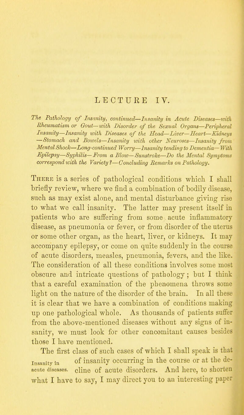 LECTURE IV. The Pathology of Insanity, continued—Insanity in Acute Diseases—with Rheumatism or Gout—with Disorder of the Sexual Organs—Peripheral Insanity—Insanity with Diseases of the Head—Liver—Heart—Kidneys —Stomach and Bowels—Insanity with other Neuroses—Insanity from Mental Shock—Long-continued Worry—Insanity tending to Dementia— With Epilepsy—Syphilis— From a Blow— Sunstroke—Do the Mental Symptoms correspond with the Variety?—Concluding Remarks on Pathology. There is a series of pathological conditions which I shall briefly review, where we find a combination of bodily disease, such as may exist alone, and mental disturbance giving rise to what we call insanity. The latter may present itself in patients who are suffering from some acute inflammatory disease, as pneumonia or fever, or from disorder of the uterus or some other organ, as the heart, liver, or kidneys. It may accompany epilepsy, or come on quite suddenly in the course of acute disorders, measles, pneumonia, fevers, and the like. The consideration of all these conditions involves some most obscure and intricate questions of pathology; but I think that a careful examination of the phenomena throws some light on the nature of the disorder of the brain. In all these it is clear that we have a combination of conditions making up one pathological whole. As thousands of patients suffer from the above-mentioned diseases without any signs of in- sanity, we must look for other concomitant causes besides those I have mentioned. The first class of such cases of which I shall speak is that insanity in of insanity occurring in the course or at the de- acuto diseases, cline of acute disorders. And here, to shorten what I have to say, I may direct you to an interesting paper