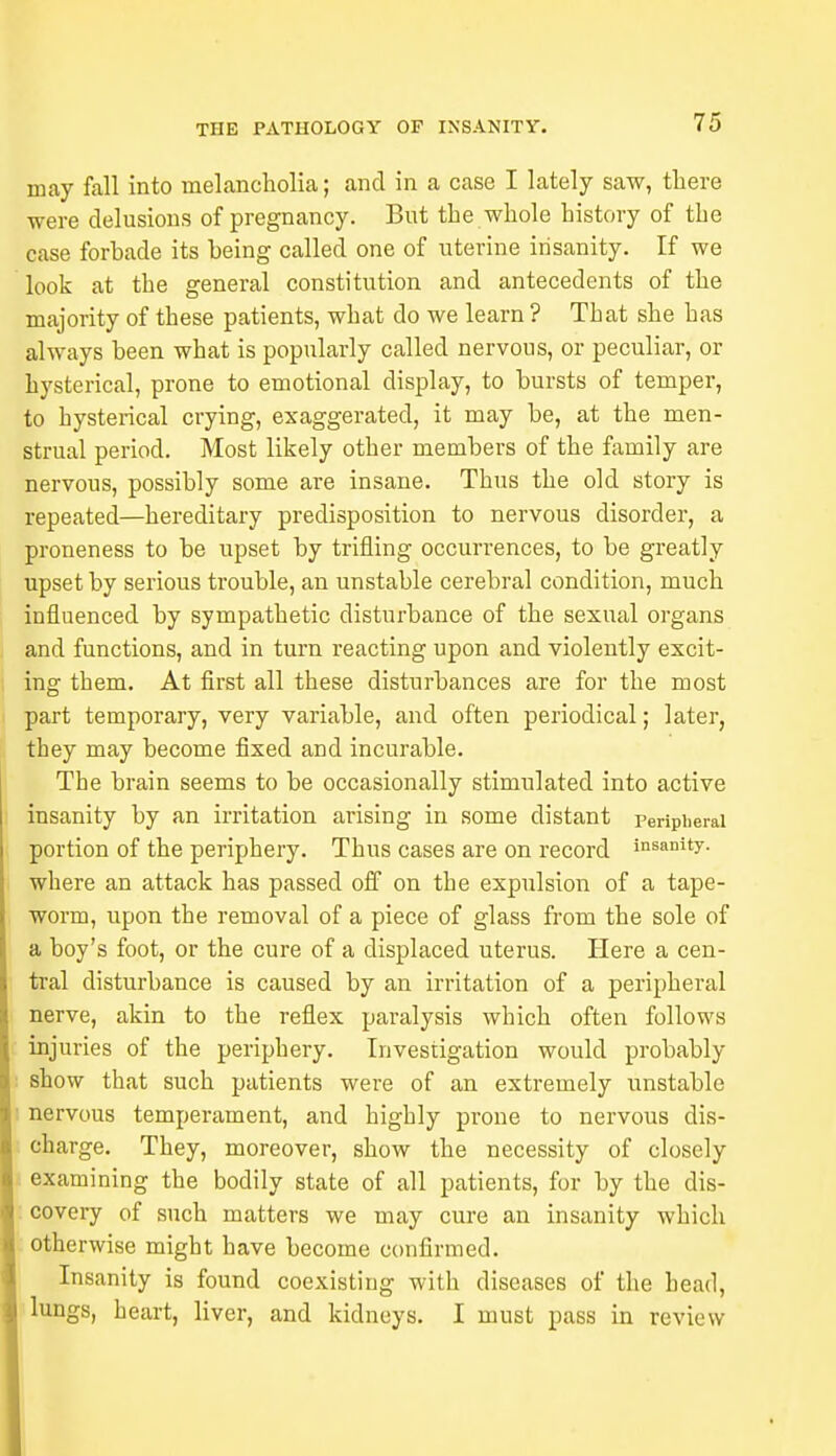 may fall into melancholia; and in a case I lately saw, there were delusions of pregnancy. But the whole history of the case forbade its being called one of uterine insanity. If we look at the general constitution and antecedents of the majority of these patients, what do we learn ? That she has always been what is popularly called nervous, or peculiar, or hysterical, prone to emotional display, to bursts of temper, to hysterical crying, exaggerated, it may be, at the men- strual period. Most likely other members of the family are nervous, possibly some are insane. Thus the old story is repeated—hereditary predisposition to nervous disorder, a proneness to be upset by trifling occurrences, to be greatly upset by serious trouble, an unstable cerebral condition, much influenced by sympathetic disturbance of the sexual organs and functions, and in turn reacting upon and violently excit- ing them. At first all these disturbances are for the most part temporary, very variable, and often periodical; later, they may become fixed and incurable. The brain seems to be occasionally stimulated into active insanity by an irritation arising in some distant peripheral portion of the periphery. Thus cases are on record insanity- where an attack has passed off on the expulsion of a tape- worm, upon the removal of a piece of glass from the sole of a boy's foot, or the cure of a displaced uterus. Here a cen- tral disturbance is caused by an irritation of a peripheral nerve, akin to the reflex paralysis which often follows injuries of the periphery. Investigation would probably show that such patients were of an extremely unstable nervous temperament, and highly prone to nervous dis- charge. They, moreover, show the necessity of closely examining the bodily state of all patients, for by the dis- covery of such matters we may cure an insanity which otherwise might have become confirmed. Insanity is found coexisting with diseases of the head, lungs, heart, liver, and kidneys. I must pass in review