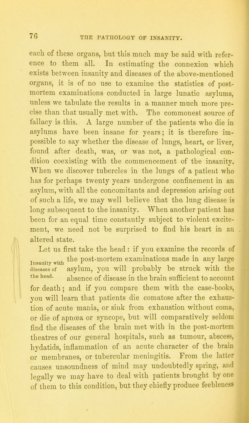 each of these organs, but this much may be said with refer- ence to them all. In estimating the connexion which exists between insanity and diseases of the above-mentioned organs, it is of no use to examine the statistics of post- mortem examinations conducted in large lunatic asylums, unless we tabulate the results in a manner much more pre- cise than that usually met with. The commonest source of fallacy is this. A large number of the patients who die in asylums have been insane for years; it is therefore im- possible to say whether the disease of lungs, heart, or liver, found after death, was, or was not, a pathological con- dition coexisting with the commencement of the insanity. When we discover tubercles in the lungs of a patient who has for perhaps twenty years undergone confinement in an asylum, with all the concomitants and depression arising out of such a life, we may well believe that the lung disease is long subsequent to the insanity. When another patient has been for an equal time constantly subject to violent excite- ment, we need not be surprised to find his heart in an altered state. Let us first take the head : if you examine the records of .x (i. the post-mortem examinations made in any larsfe Insanity with r . diseases of asylum, you will probably be struck with the the head. absence of disease in the brain sufficient to account for death; and if you compare them with the case-books, you will learn that patients die comatose after the exhaus- tion of acute mania, or sink from exhaustion without coma, or die of apncea or syncope, but will comparatively seldom find the diseases of the brain met with in the post-mortem theatres of our general hospitals, such as tumour, abscess, hydatids, inflammation of an acute character of the brain or membranes, or tubercular meningitis. From the latter causes unsoundness of mind may undoubtedly spring, and legally we may have to deal with patients brought by one of them to this condition, but they chiefly produce feebleness