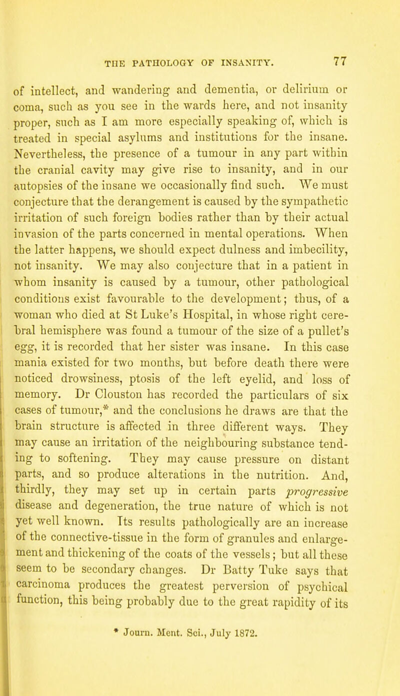 of intellect, and wandering and dementia, or delirium or coma, such as you see in the wards here, and not insanity proper, such as I am more especially speaking of, which is treated in special asylums and institutions for the insane. Nevertheless, the presence of a tumour in any part within the cranial cavity may give rise to insanity, and in our autopsies of the insane we occasionally find such. We must conjecture that the derangement is caused by the sympathetic irritation of such foreign bodies rather than by their actual invasion of the parts concerned in mental operations. When the latter happens, we should expect dulness and imbecility, not insanity. We may also conjecture that in a patient in whom insanity is caused by a tumour, other pathological conditions exist favourable to the development; thus, of a woman who died at St Luke's Hospital, in whose right cere- bral hemisphere was found a tumour of the size of a pullet's egg, it is recorded that her sister was insane. In this case mania existed for two months, but before death there were noticed drowsiness, ptosis of the left eyelid, and loss of memory. Dr Clouston has recorded the particulars of six cases of tumour,* and the conclusions he draws are that the brain structure is affected in three different ways. They may cause an irritation of the neighbouring substance tend- ing to softening. They may cause pressure on distant parts, and so produce alterations in the nutrition. And, thirdly, they may set up in certain parts progressive disease and degeneration, the true nature of which is not yet well known. Its results pathologically are an increase of the connective-tissue in the form of granules and enlarge- ment and thickening of the coats of the vessels; but all these seem to be secondary changes. Dr Batty Tuke says that carcinoma produces the greatest perversion of psychical function, this being probably due to the great rapidity of its * Journ. Ment. Sci., July 1872.