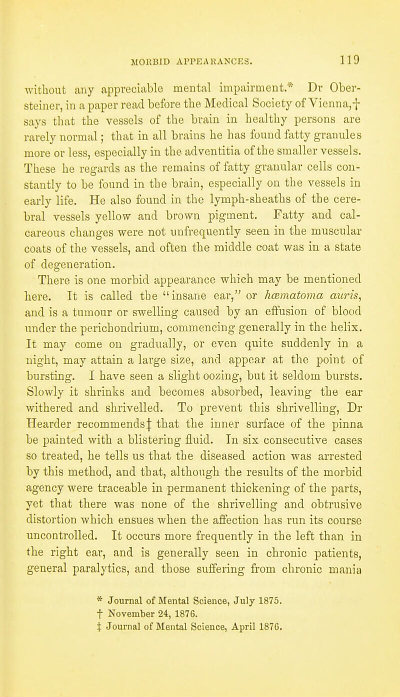 without any appreciable mental impairment.* Dr Ober- steiner, in a paper read before the Medical Society of Vienna,f says that the vessels of the brain in healthy persons are rarely normal; that in all brains he has found fatty granules more or less, especially in the adventitia of the smaller vessels. These he regards as the remains of fatty granular cells con- stantly to be found in the brain, especially on the vessels in early life. He also found in the lymph-sheaths of the cere- bral vessels yellow and brown pigment. Fatty and cal- careous changes were not unfrequently seen in the muscular coats of the vessels, and often the middle coat was in a state of degeneration. There is one morbid appearance which may be mentioned here. It is called the insane ear, or hcematoma auris, and is a tumour or swelling caused by an effusion of blood under the perichondrium, commencing generally in the helix. It may come on gradually, or even quite suddenly in a night, may attain a large size, and appear at the point of bursting. I have seen a slight oozing, but it seldom bursts. Slowly it shrinks and becomes absorbed, leaving the ear withered and shrivelled. To prevent this shrivelling, Dr Hearder recommends\ that the inner surface of the pinna be painted with a blistering fluid. In six consecutive cases so treated, he tells us that the diseased action was arrested by this method, and that, although the results of the morbid agency were traceable in permanent thickening of the parts, yet that there was none of the shrivelling and obtrusive distortion which ensues when the affection has run its course uncontrolled. It occurs more frequently in the left than in the right ear, and is generally seen in chronic patients, general paralytics, and those suffering from chronic mania * Journal of Mental Science, July 1875. t November 24, 1876. \ Journal of Mental Science, April 1876.