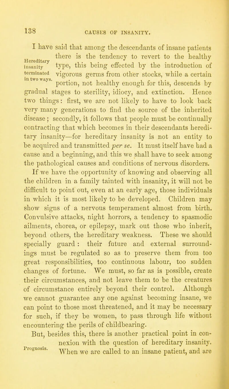 I have said that among the descendants of insane patients there is the tendency to revert to the healthy Hereditary , . , . «. , - . . . „ insanity type, this being effected by the introduction of terminated vigorous germs from other stocks, while a certain a ' portion, not healthy enough for this, descends by gradual stages to sterility, idiocy, and extinction. Hence two things: first, we are not likely to have to look back very many generations to find the source of the inherited disease ; secondly, it follows that people must be continually contracting that which becomes in their descendants heredi- tary insanity—for hereditary insanity is not an entity to be acquired and transmitted per se. It must itself have had a cause and a beginning, and this we shall have to seek among the pathological causes and conditions of nervous disorders. If we have the opportunity of knowing and observing all the children in a family tainted with insanity, it will not be difficult to point out, even at an early age, those individuals in which it is most likely to be developed. Children may show signs of a nervous temperament almost from birth. Convulsive attacks, night horrors, a tendency to spasmodic ailments, chorea, or epilepsy, mark out those who inherit, beyond others, the hereditary weakness. These we should specially guard: their future and external surround- ings must be regulated so as to preserve them from too great responsibilities, too continuous labour, too sudden changes of fortune. We must, so far as is possible, create their circumstances, and not leave them to be the creatures of circumstance entirely beyond their control. Although we cannot guarantee any one against becoming insane, we can point to those most threatened, and it may be necessary for such, if they be women, to pass through life without encountering the perils of childbearing. But, besides this, there is another practical point in con- nexion with the question of hereditary insanity. 1 rognosis. when we are called to an insane patient, and are