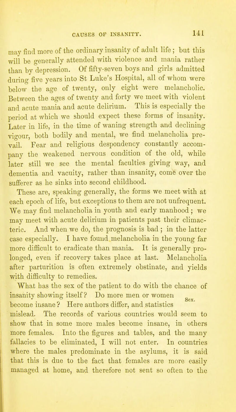 UL may find more of the ordinary insanity of adult life ; but this will be generally attended with violence and mania rather than by depression. Of fifty-seven boys and girls admitted during five years into St Luke's Hospital, all of whom were below the age of twenty, only eight were melancholic. Between the ages of twenty and forty we meet with violent and acute mania and acute delirium. This is especially the period at which we should expect these forms of insanity. Later in life, in the time of waning strength and declining vigour, both bodily and mental, we find melancholia pre- vail. Fear and religious despondency constantly accom- pany the weakened nervous condition of the old, while later still we see the mental faculties giving way, and dementia and vacuity, rather than insanity, come over the sufferer as he sinks into second childhood. These are, speaking generally, the forms we meet with at each epoch of life, but exceptions to them are not unfrequent. We may find melancholia in youth and early manhood ; we may meet with acute delirium in patients past their climac- teric. And when we do, the prognosis is bad ; in the latter case especially. I have found melancholia in the young far more difficult to eradicate than mania. It is generally pro- longed, even if recovery takes place at last. Melancholia after parturition is often extremely obstinate, and yields with difficulty to remedies. What has the sex of the patient to do with the chance of insanity showing itself? Do more men or women . . . . Sex. become insane ? Here authors differ, and statistics mislead. The records of various countries would seem to show that in some more males become insane, in others more females. Into the figures and tables, and the many fallacies to be eliminated, I will not enter. In countries where the males predominate in the asylums, it is said that this is due to the fact that females are more easily managed at home, and therefore not sent so often to the