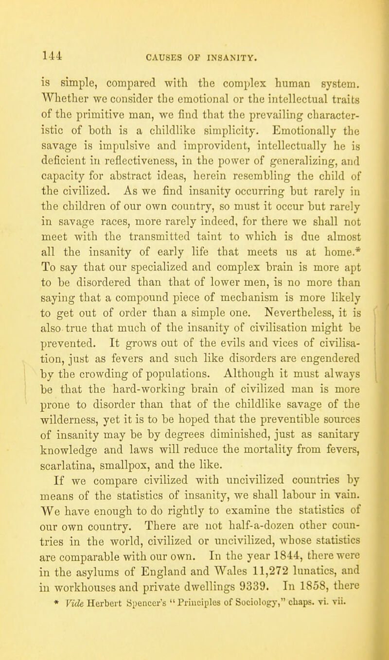 is simple, compared with the complex human system. Whether we consider the emotional or the intellectual traits of the primitive man, we find that the prevailing character- istic of both is a childlike simplicity. Emotionally the savage is impulsive and improvident, intellectually he is deficient in reflectiveness, in the power of generalizing, and capacity for abstract ideas, herein resembling the child of the civilized. As we find insanity occurring but rarely in the children of our own country, so must it occur but rarely in savage races, more rarely indeed, for there we shall not meet with the transmitted taint to which is due almost all the insanity of early life that meets us at home.* To say that our specialized and complex brain is more apt to be disordered than that of lower men, is no more than saying that a compound piece of mechanism is more likely to get out of order than a simple one. Nevertheless, it is also true that much of the insanity of civilisation might be prevented. It grows out of the evils and vices of civilisa- tion, just as fevers and such like disorders are engendered by the crowding of populations. Although it must always be that the hard-working brain of civilized man is more prone to disorder than that of the childlike savage of the wilderness, yet it is to be hoped that the preventible sources of insanity may be by degrees diminished, just as sanitary knowledge and laws will reduce the mortality from fevers, scarlatina, smallpox, and the like. If we compare civilized with uncivilized countries by means of the statistics of insanity, we shall labour in vain. We have enough to do rightly to examine the statistics of our own country. There are not half-a-dozen other coun- tries in the world, civilized or uncivilized, whose statistics are comparable with our own. In the year 1844, there were in the asylums of England and Wales 11,272 lunatics, and in workhouses and private dwellings 9339. In 1858, there * Vide Herbert Spencer's Principles of Sociology, chaps, vi. vii.