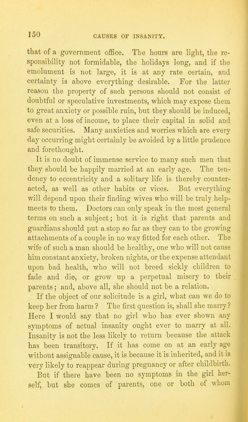 that of a government office. The hours are light, the re- sponsibility not formidable, the holidays long, and if the emolument is not large, it is at any rate certain, and certainty is above everything desirable. For the latter reason the property of such persons should not consist of doubtful or speculative investments, which may expose them to great anxiety or possible ruin, but they should be induced, even at a loss of income, to place their capital in solid and safe securities. Many anxieties and worries which are every day occurring might certainly be avoided by a little prudence and forethought. It is no doubt of immense service to many such men that they should be happily married at an early age. The ten- dency to eccentricity and a solitary life is thereby counter- acted, as well as other habits or vices. But everything will depend upon their finding wives who will be truly help- meets to them. Doctors can only speak in the most general terms on such a subject; but it is right that parents and guardians should put a stop so far as they can to the growing attachments of a couple in no way fitted for each other. The wife of such a man should be healthy, one who will not cause him constant anxiety, broken nights, or the expense attendant upon bad health, who will not breed sickly children to fade and die, or grow up a perpetual misery to their parents; and, above all, she should not be a relation. If the object of our solicitude is a girl, what can we do to keep her from harm ? The first question is, shall she many'? Here I would say that no girl who has ever shown any symptoms of actual insanity ought ever to marry at all. Insanity is not the less likely to return because the attack has been transitory. If it has come on at an early age without assignable cause, it is because it is inherited, and it is very likely to reappear during pregnancy or after childbirth. But if there have been no symptoms in the girl her- self, but she comes of parents, one or both of whom