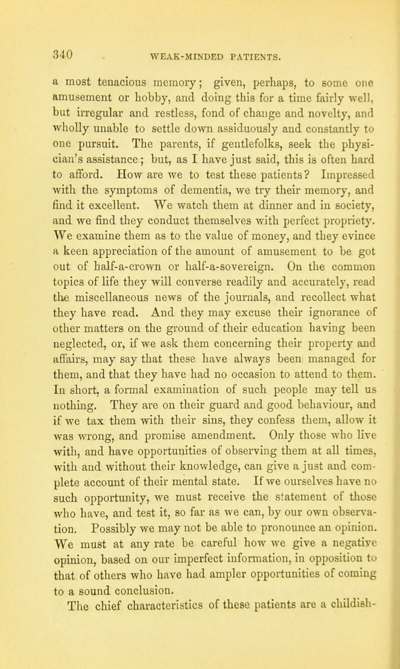 a most tenacious memory; given, perhaps, to some one amusement or hobby, and doing this for a time fairly well, but irregular and restless, fond of change and novelty, and wholly unable to settle down assiduously and constantly to one pursuit. The parents, if gentlefolks, seek the physi- cian's assistance; but, as I have just said, this is often hard to afford. How are we to test these patients? Impressed with the symptoms of dementia, we try their memory, and find it excellent. We watch them at dinner and in society, and we find they conduct themselves with perfect propriety. We examine them as to the value of money, and they evince a keen appreciation of the amount of amusement to be got out of balf-a-crown or half-a-sovereign. On the common topics of life they will converse readily and accurately, read the miscellaneous news of the journals, and recollect what they have read. And they may excuse their ignorance of other matters on the ground of their education having been neglected, or, if we ask them concerning their property and affairs, may say that these have always been managed for them, and that they have had no occasion to attend to them. In short, a formal examination of such people may tell us nothing. They are on their guard and good behaviour, and if we tax them with their sins, they confess them, allow it was wrong, and promise amendment. Only those who live with, and have opportunities of observing them at all times, with and without their knowledge, can give a just and com- plete account of their mental state. If we ourselves have no such opportunity, we must receive the statement of those who have, and test it, so far as we can, by our own observa- tion. Possibly we may not be able to pronounce an opinion. We must at any rate be careful how we give a negative opinion, based on our imperfect information, in opposition to that of others who have had ampler opportunities of coming to a sound conclusion. The chief characteristics of these patients are a childish-