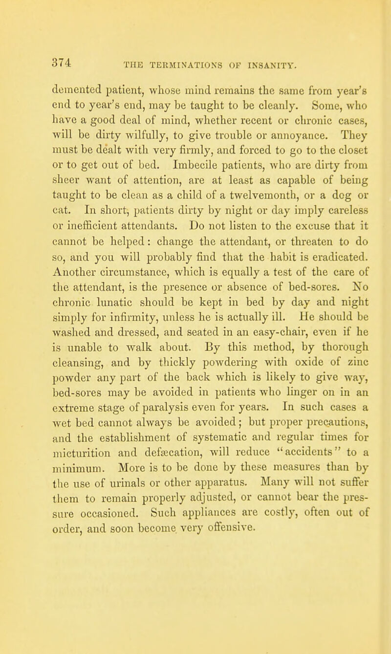 demented patient, whose mind remains the same from year's end to year's end, may be taught to be cleanly. Some, who have a good deal of mind, whether recent or chronic cases, will be dirty wilfully, to give trouble or annoyance. They must be dealt with very firmly, and forced to go to the closet or to get out of bed. Imbecile patients, who are dirty from sheer want of attention, are at least as capable of being taught to be clean as a child of a twelvemonth, or a dog or cat. In short, patients dirty by night or day imply careless or inefficient attendants. Do not listen to the excuse that it cannot be helped: change the attendant, or threaten to do so, and you will probably find that the habit is eradicated. Another circumstance, which is equally a test of the care of the attendant, is the presence or absence of bed-sores. No chronic lunatic should be kept in bed by day and night simply for infirmity, unless he is actually ill. He should be washed and dressed, and seated in an easy-chair, even if he is unable to walk about. By this method, by thorough cleansing, and by thickly powdering with oxide of zinc powder any part of the back which is likely to give way, bed-sores may be avoided in patients who linger on in an extreme stage of paralysis even for years. In such cases a wet bed cannot always be avoided; but proper precautions, and the establishment of systematic and regular times for micturition and defalcation, will reduce accidents to a minimum. More is to be done by these measures than by the use of urinals or other apparatus. Many will not suffer them to remain properly adjusted, or cannot bear the pres- sure occasioned. Such appliances are costly, often out of order, and soon become very offensive.