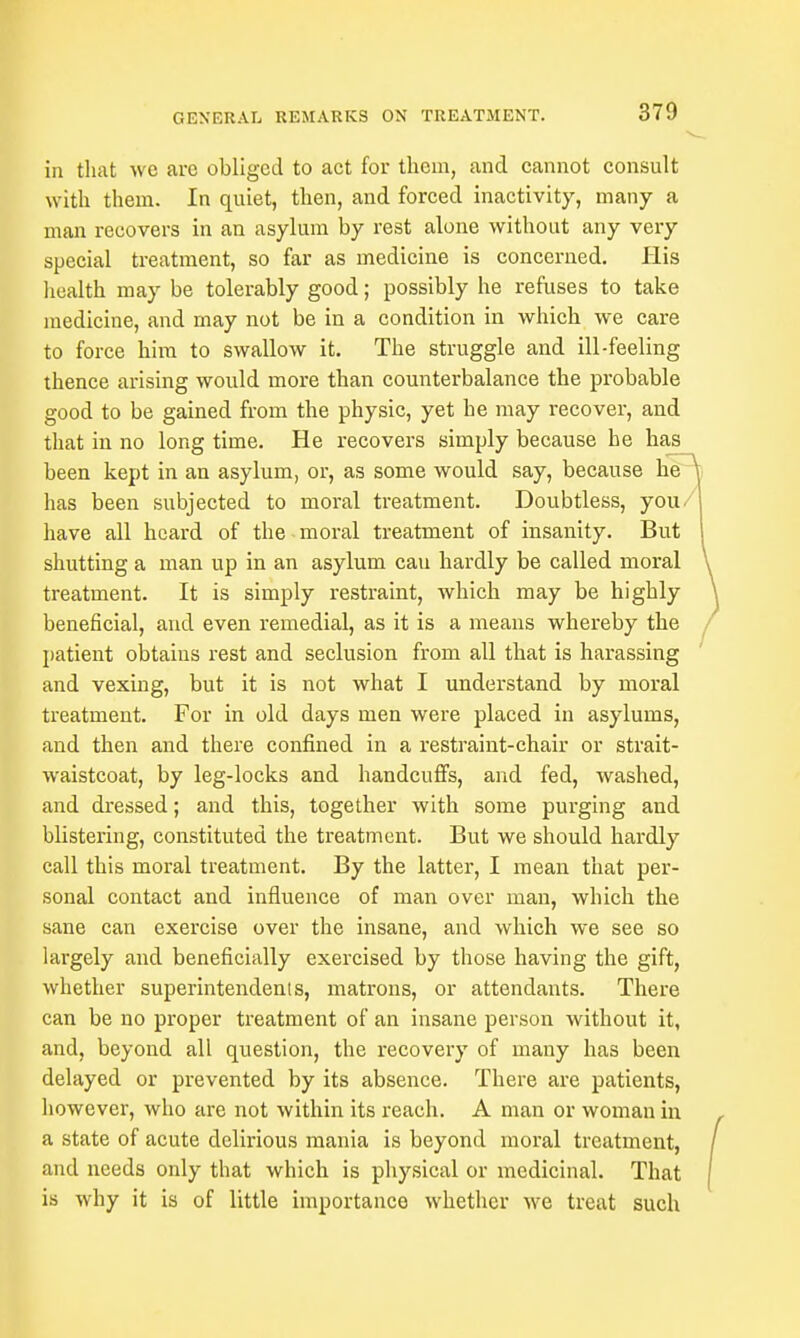 in that we are obliged to act for them, and cannot consult with them. In quiet, then, and forced inactivity, many a man recovers in an asylum by rest alone without any very special treatment, so far as medicine is concerned. His health may be tolerably good; possibly he refuses to take medicine, and may not be in a condition in which we care to force him to swallow it. The struggle and ill-feeling thence arising would more than counterbalance the probable good to be gained from the physic, yet he may recover, and that in no long time. He recovers simply because he has been kept in an asylum, or, as some would say, because he has been subjected to moral treatment. Doubtless, you- have all heard of the moral treatment of insanity. But shutting a man up in an asylum cau hardly be called moral treatment. It is simply restraint, which may be highly beneficial, and even remedial, as it is a means whereby the patient obtains rest and seclusion from all that is harassing and vexing, but it is not what I understand by moral treatment. For in old days men were placed in asylums, and then and there confined in a restraint-chair or strait- waistcoat, by leg-locks and handcuffs, and fed, washed, and dressed; and this, together with some purging and blistering, constituted the treatment. But we should hardly call this moral treatment. By the latter, I mean that per- sonal contact and influence of man over man, which the sane can exercise over the insane, and which we see so largely and beneficially exercised by those having the gift, whether superintendents, matrons, or attendants. There can be no proper treatment of an insane person without it, and, beyond all question, the recovery of many has been delayed or prevented by its absence. There are patients, however, who are not within its reach. A man or woman in a state of acute delirious mania is beyond moral treatment, and needs only that which is physical or medicinal. That is why it is of little importance whether we treat such