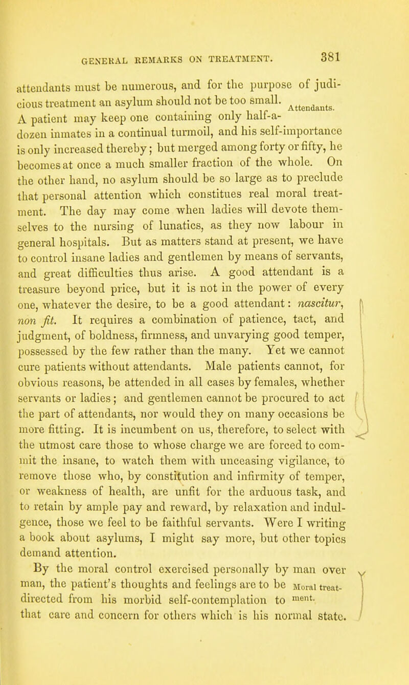 attendants must be numerous, and for the purpose of judi- cious treatment an asylum should not be too small. Attendants A patient may keep one containing only half-a- dozen inmates in a continual turmoil, and his self-importance is only increased thereby; but merged among forty or fifty, he becomes at once a much smaller fraction of the whole. On the other hand, no asylum should be so large as to preclude that personal attention which constitues real moral treat- ment. The day may come when ladies will devote them- selves to the nursing of lunatics, as they now labour in general hospitals. But as matters stand at present, we have to control insane ladies and gentlemen by means of servants, and great difficulties thus arise. A good attendant is a treasure beyond price, but it is not in the power of every one, whatever the desire, to be a good attendant: nascitur, non fit. It requires a combination of patience, tact, and judgment, of boldness, firmness, and unvarying good temper, possessed by the few rather than the many. Yet we cannot cure patients without attendants. Male patients cannot, for obvious reasons, be attended in all cases by females, whether servants or ladies; and gentlemen cannot be procured to act the part of attendants, nor would they on many occasions be more fitting. It is incumbent on us, therefore, to select with the utmost care those to whose charge we are forced to com- mit the insane, to watch them with unceasing vigilance, to remove those who, by constitution and infirmity of temper, or weakness of health, are unfit for the arduous task, and to retain by ample pay and reward, by relaxation and indul- gence, those we feel to be faithful servants. Were I writing a book about asylums, I might say more, but other topics demand attention. By the moral control exercised personally by man over man, the patient's thoughts and feelings are to be Moral treat- directed from his morbid self-contemplation to ment- that care and concern for others which is his normal state. 3