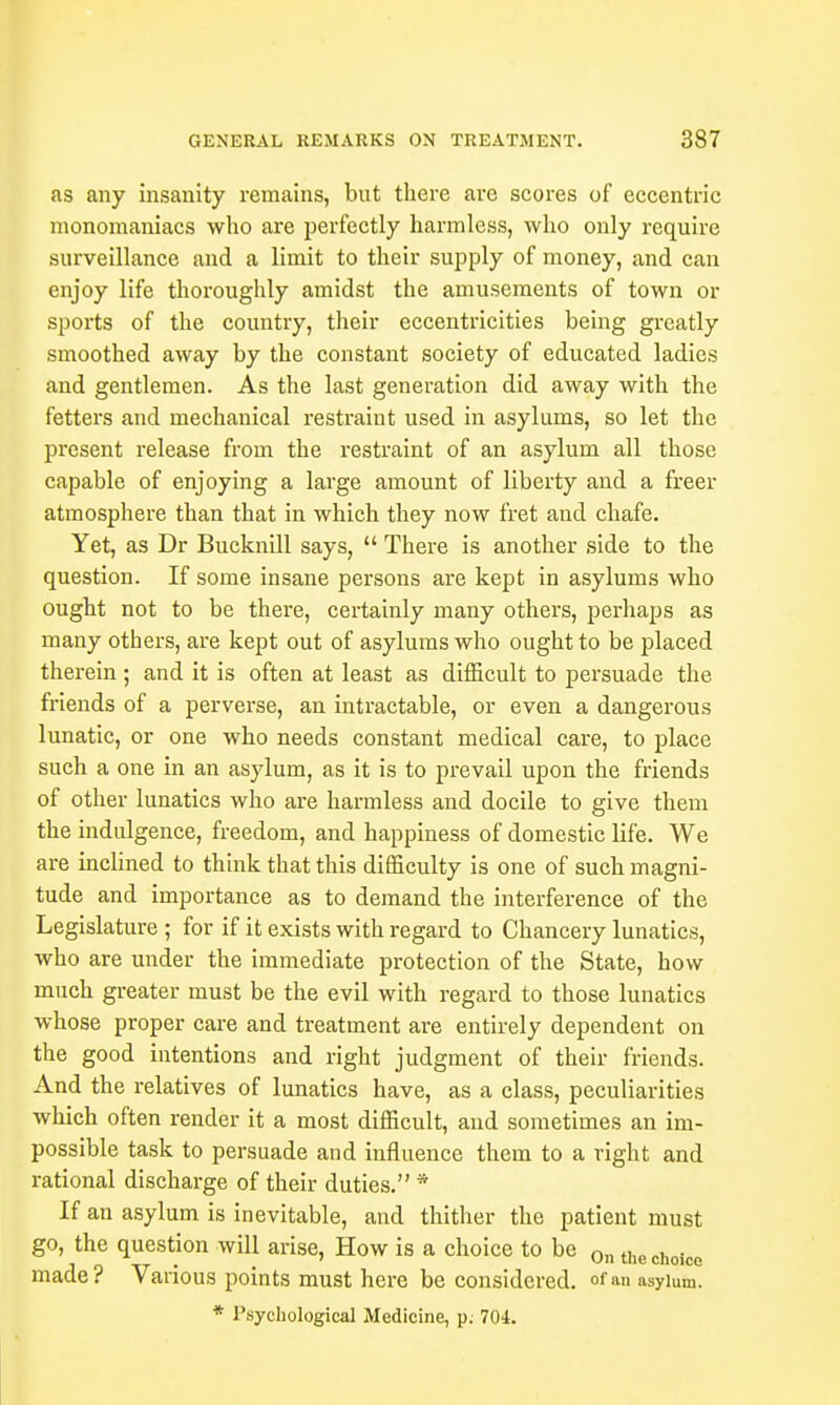 as any insanity remains, but there are scores of eccentric monomaniacs who are perfectly harmless, who only require surveillance and a limit to their supply of money, and can enjoy life thoroughly amidst the amusements of town or sports of the country, their eccentricities being greatly smoothed away by the constant society of educated ladies and gentlemen. As the last generation did away with the fetters and mechanical restraint used in asylums, so let the present release from the restraint of an asylum all those capable of enjoying a large amount of liberty and a freer atmosphere than that in which they now fret and chafe. Yet, as Dr Bucknill says,  There is another side to the question. If some insane persons are kept in asylums who ought not to be there, certainly many others, perhaps as many others, are kept out of asylums who ought to be placed therein; and it is often at least as difficult to persuade the friends of a perverse, an intractable, or even a dangerous lunatic, or one who needs constant medical care, to place such a one in an asylum, as it is to prevail upon the friends of other lunatics who are harmless and docile to give them the indulgence, freedom, and happiness of domestic life. We are inclined to think that this difficulty is one of such magni- tude and importance as to demand the interference of the Legislature ; for if it exists with regard to Chancery lunatics, who are under the immediate protection of the State, how much greater must be the evil with regard to those lunatics whose proper care and treatment are entirely dependent on the good intentions and right judgment of their friends. And the relatives of lunatics have, as a class, peculiarities which often render it a most difficult, and sometimes an im- possible task to persuade and influence them to a right and rational discharge of their duties. * If an asylum is inevitable, and thither the patient must go, the question will arise, How is a choice to be 0n the choico made? Various points must here be considered. °f<»i asylum. * Psychological Medicine, p. 704.