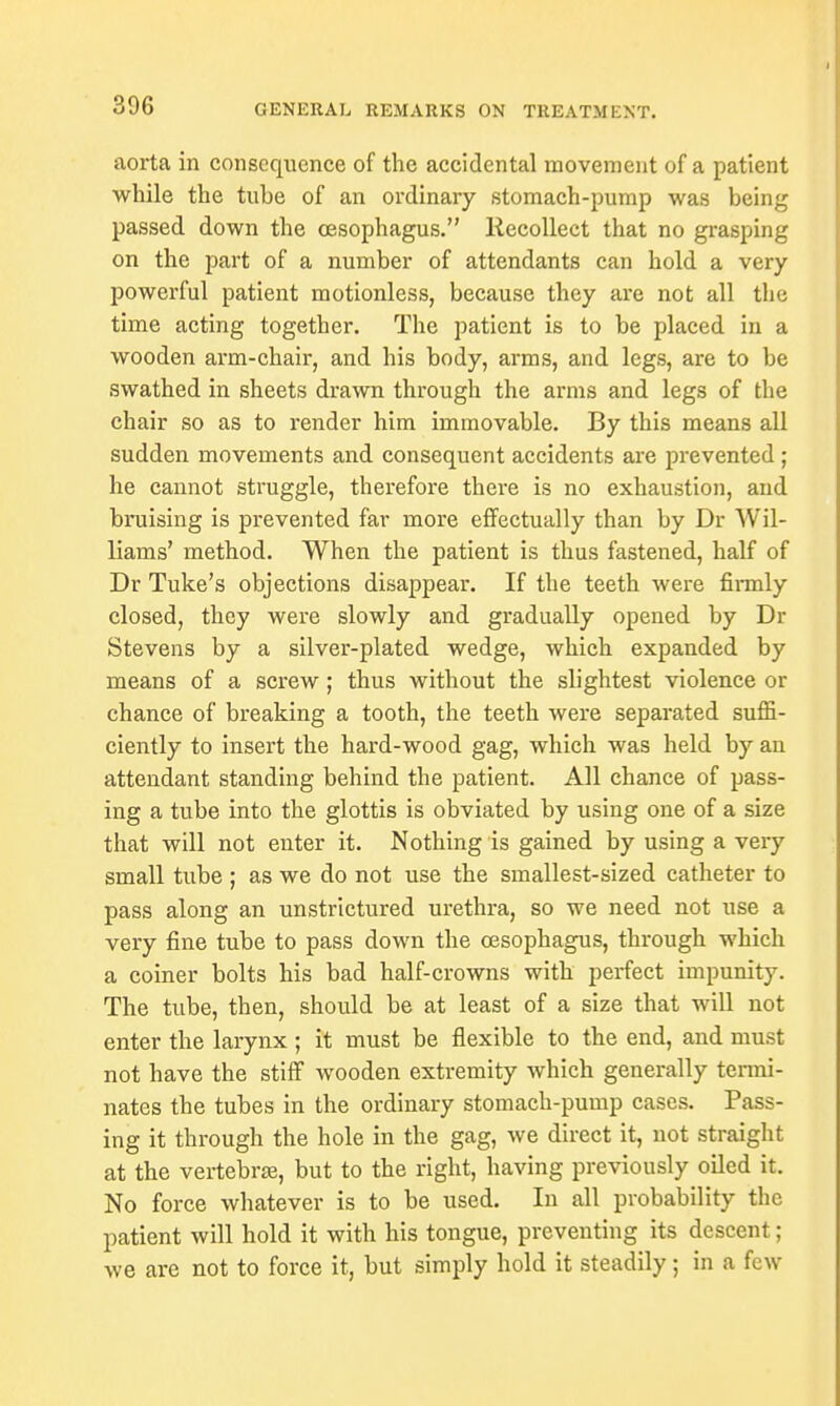 aorta in consequence of the accidental movement of a patient while the tube of an ordinary stomach-pump was being passed down the oesophagus. Recollect that no grasping on the part of a number of attendants can hold a very powerful patient motionless, because they are not all the time acting together. The patient is to be placed in a wooden arm-chair, and his body, arms, and legs, are to be swathed in sheets drawn through the arms and legs of the chair so as to render him immovable. By this means all sudden movements and consequent accidents are prevented ; he cannot struggle, therefore there is no exhaustion, and bruising is prevented far more effectually than by Dr Wil- liams' method. When the patient is thus fastened, half of Dr Tuke's objections disappear. If the teeth were firmly closed, they were slowly and gradually opened by Dr Stevens by a silver-plated wedge, which expanded by means of a screw; thus without the slightest violence or chance of breaking a tooth, the teeth were separated suffi- ciently to insert the hard-wood gag, which was held by an attendant standing behind the patient. All chance of pass- ing a tube into the glottis is obviated by using one of a size that will not enter it. Nothing is gained by using a very small tube ; as we do not use the smallest-sized catheter to pass along an unstrictured urethra, so we need not use a very fine tube to pass down the oesophagus, through which a coiner bolts his bad half-crowns with perfect impunity. The tube, then, should be at least of a size that will not enter the larynx ; it must be flexible to the end, and must not have the stiff wooden extremity which generally termi- nates the tubes in the ordinary stomach-pump cases. Pass- ing it through the hole in the gag, we direct it, not straight at the vertebrae, but to the right, having previously oiled it. No force whatever is to be used. In all probability the patient will hold it with his tongue, preventing its descent ; we are not to force it, but simply hold it steadily; in a few