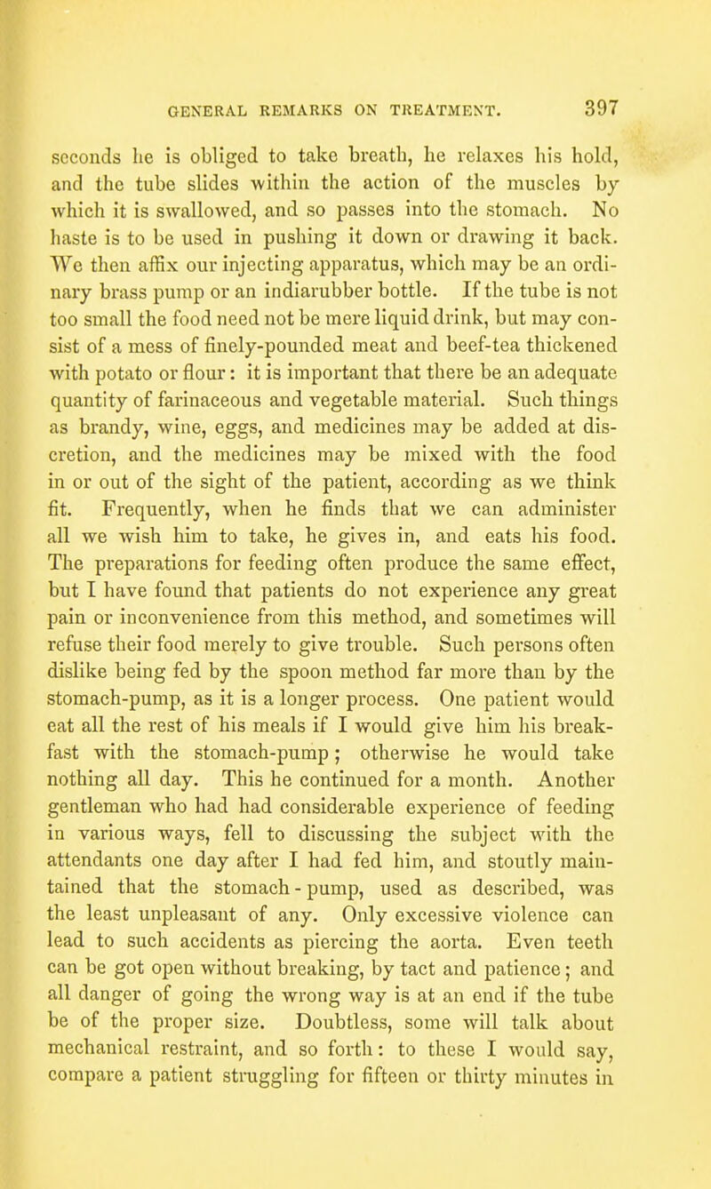 seconds lie is obliged to take breath, he relaxes his hold, and the tube slides within the action of the muscles by which it is swallowed, and so passes into the stomach. No haste is to be used in pushing it down or drawing it back. We then affix our injecting apparatus, which may be an ordi- nary brass pump or an indiarubber bottle. If the tube is not too small the food need not be mere liquid drink, but may con- sist of a mess of finely-pounded meat and beef-tea thickened with potato or flour: it is important that there be an adequate quantity of farinaceous and vegetable material. Such things as brandy, wine, eggs, and medicines may be added at dis- cretion, and the medicines may be mixed with the food in or out of the sight of the patient, according as we think fit. Frequently, when he finds that we can administer all we wish him to take, he gives in, and eats his food. The preparations for feeding often produce the same effect, but I have found that patients do not experience any great pain or inconvenience from this method, and sometimes will refuse their food merely to give trouble. Such persons often dislike being fed by the spoon method far more than by the stomach-pump, as it is a longer process. One patient would eat all the rest of his meals if I would give him his break- fast with the stomach-pump; otherwise he would take nothing all day. This he continued for a month. Another gentleman who had had considerable experience of feeding in various ways, fell to discussing the subject with the attendants one day after I had fed him, and stoutly main- tained that the stomach-pump, used as described, was the least unpleasant of any. Only excessive violence can lead to such accidents as piercing the aorta. Even teeth can be got open without breaking, by tact and patience; and all danger of going the wrong way is at an end if the tube be of the proper size. Doubtless, some will talk about mechanical restraint, and so forth: to these I would say, compare a patient straggling for fifteen or thirty minutes in