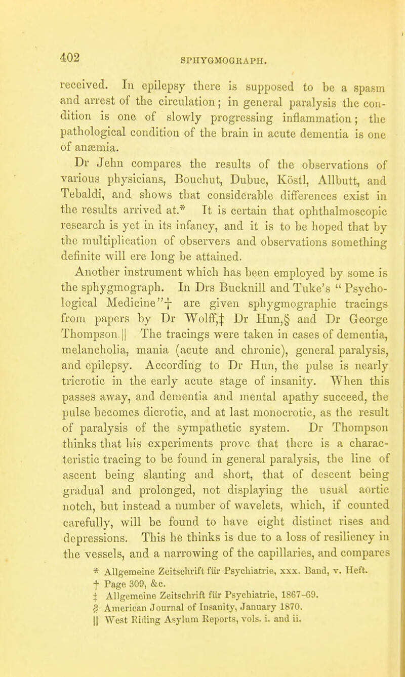 SPHYGMOGBAPH. received. In epilepsy there is supposed to be a spasm and arrest of the circulation; in general paralysis the con- dition is one of slowly progressing inflammation; the pathological condition of the brain in acute dementia is one of anaemia. Dr Jehn compares the results of the observations of various physicians, Bouchut, Dubuc, Kostl, Allbutt, and Tebaldi, and shows that considerable differences exist in the results arrived at * It is certain that ophthalmoscopic research is yet in its infancy, and it is to be hoped that by the multiplication of observers and observations something definite will ere long be attained. Another instrument which has been employed by some is the sphygmograph. In Drs Bucknill and Tuke's  Psycho- logical Medicine are given sphygmographic tracings from papers by Dr Wolff,J Dr Hun,§ and Dr George Thompson. || The tracings were taken in cases of dementia, melancholia, mania (acute and chronic), general paralysis, and epilepsy. According to Dr Hun, the pulse is nearly tricrotic in the early acute stage of insanity. When this passes away, and dementia and mental apathy succeed, the pulse becomes dicrotic, and at last monocrotic, as the result of paralysis of the sympathetic system. Dr Thompson thinks that his experiments prove that there is a charac- teristic tracing to be found in general paralysis, the line of ascent being slanting and short, that of descent being gradual and prolonged, not displaying the usual aortic notch, but instead a number of wavelets, which, if counted carefully, will be found to have eight distinct rises and depressions. This he thinks is due to a loss of resiliency in the vessels, and a narrowing of the capillaries, and compares * Allgemeine Zeitschrift fur Psychiatrie, xxx. Band, v. Heft, f Page 309, &c. } Allgemeine Zeitschrift fur Psychiatrie, 1867-69. # American Journal of Insanity, January 1870. || West Riding Asylum Reports, vols. i. and ii.