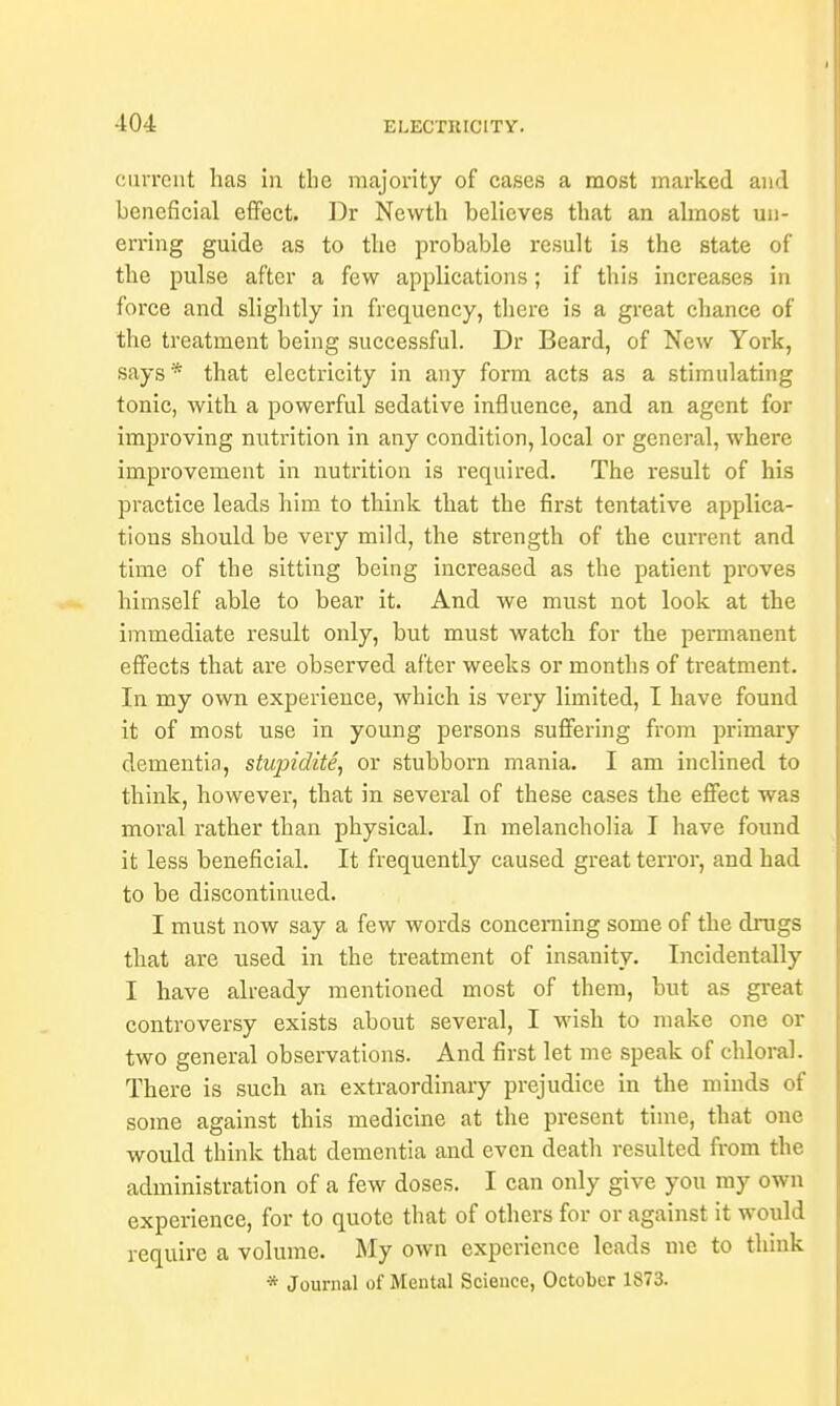 current has in the majority of cases a most marked and beneficial effect. Dr Newth believes that an almost un- erring guide as to the probable result is the state of the pulse after a few applications; if this increases in force and slightly in frequency, there is a great chance of the treatment being successful. Dr Beard, of New York, says* that electricity in any form acts as a stimulating tonic, with a powerful sedative influence, and an agent for improving nutrition in any condition, local or general, where improvement in nutrition is required. The result of his practice leads him to think that the first tentative applica- tions should be very mild, the strength of the current and time of the sitting being increased as the patient proves himself able to bear it. And we must not look at the immediate result only, but must watch for the permanent effects that are observed after weeks or months of treatment. In my own experience, which is very limited, I have found it of most use in young persons suffering from primary dementia, stupidite, or stubborn mania. I am inclined to think, however, that in several of these cases the effect was moral rather than physical. In melancholia I have found it less beneficial. It frequently caused great terror, and had to be discontinued. I must now say a few words concerning some of the drags that are used in the treatment of insanity. Incidentally I have already mentioned most of them, but as great controversy exists about several, I wish to make one or two general observations. And first let me speak of chloral. There is such an extraordinary prejudice in the minds of some against this medicine at the present time, that one would think that dementia and even death resulted from the administration of a few doses. I can only give you my own experience, for to quote that of others for or against it would require a volume. My own experience leads me to thiuk * Journal of Mental Science, October 1873.