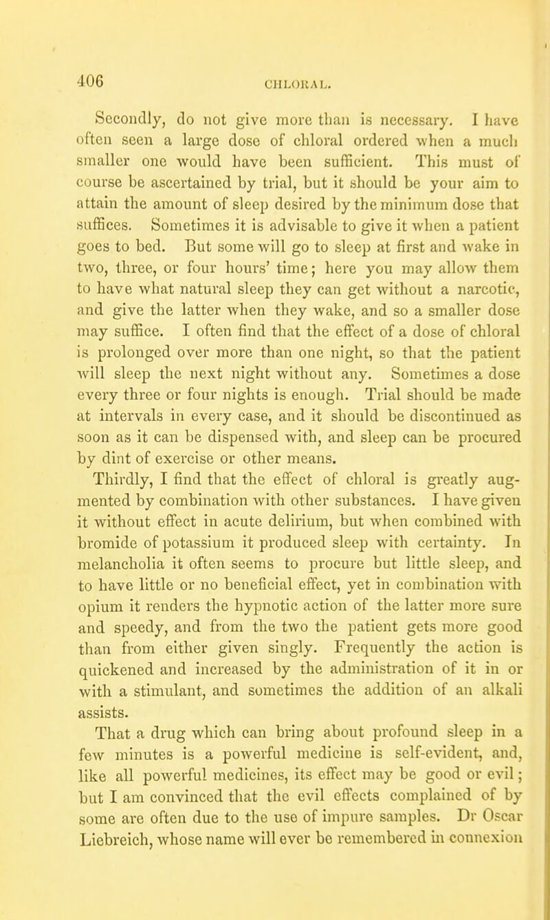 Secondly, do not give more than is necessary. I have often seen a large dose of chloral ordered when a much smaller one would have been sufficient. This must of course be ascertained by trial, but it should be your aim to attain the amount of sleep desired by the minimum dose that suffices. Sometimes it is advisable to give it when a patient goes to bed. But some will go to sleep at first and wake in two, three, or four hours' time; here you may allow them to have what natural sleep they can get without a narcotic, and give the latter when they wake, and so a smaller dose may suffice. I often find that the effect of a dose of chloral is prolonged over more than one night, so that the patient will sleep the next night without any. Sometimes a dose every three or four nights is enough. Trial should be made at intervals in every case, and it should be discontinued as soon as it can be dispensed with, and sleep can be procured by dint of exercise or other means. Thirdly, I find that the effect of chloral is greatly aug- mented by combination with other substances. I have given it without effect in acute delirium, but when combined with bromide of potassium it produced sleep with certainty. In melancholia it often seems to procure but little sleep, and to have little or no beneficial effect, yet in combination with opium it renders the hypnotic action of the latter more sure and speedy, and from the two the patient gets more good than from either given singly. Frequently the action is quickened and increased by the administration of it in or with a stimulant, and sometimes the addition of an alkali assists. That a drug which can bring about profound sleep in a few minutes is a powerful medicine is self-evident, and, like all powerful medicines, its effect may be good or evil; but I am convinced that the evil effects complained of by some are often due to the use of impure samples. Dr Oscar Licbreich, whose name will ever be remembered in connexion