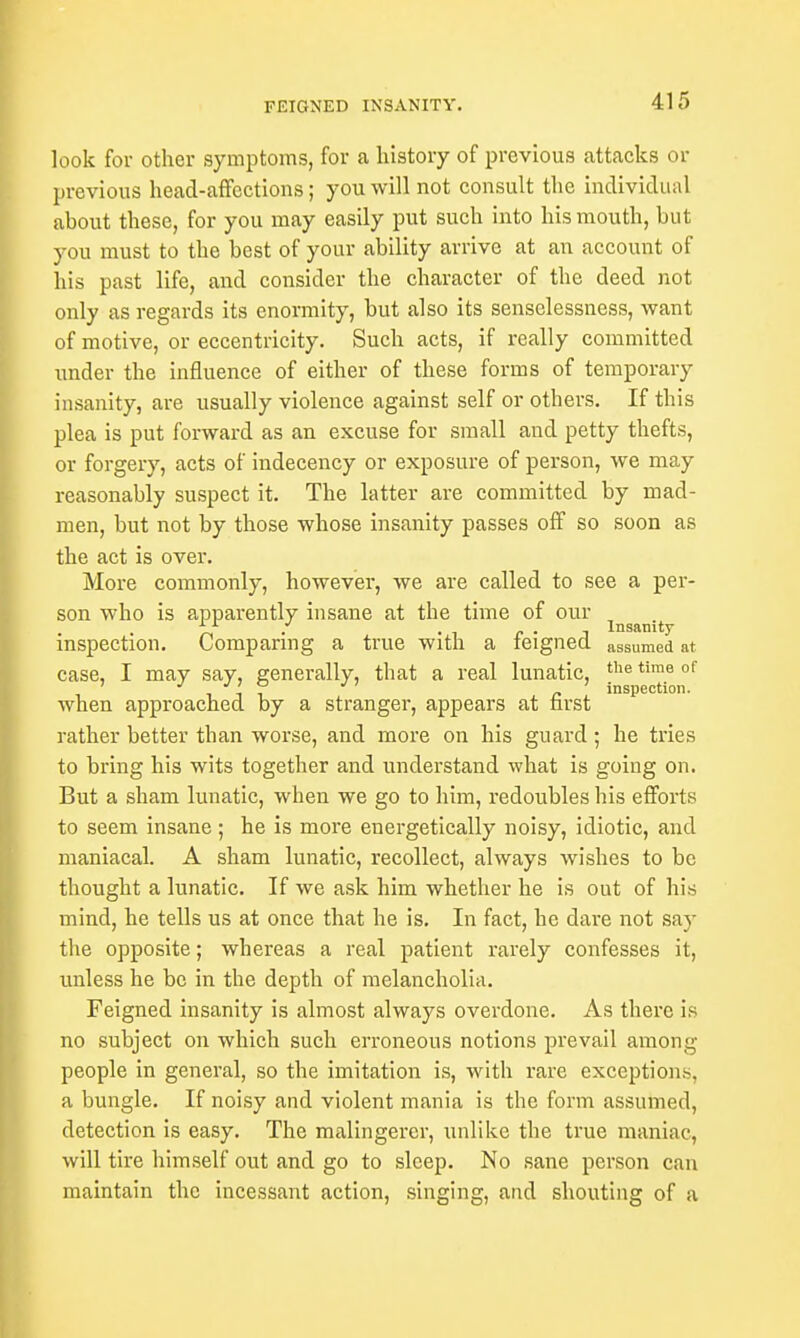 look for other symptoms, for a history of previous attacks or previous head-affections; you will not consult the individual about these, for you may easily put such into his mouth, but you must to the best of your ability arrive at an account of his past life, and consider the character of the deed not only as regards its enormity, but also its senselessness, want of motive, or eccentricity. Such acts, if really committed under the influence of either of these forms of temporary insanity, are usually violence against self or others. If this plea is put forward as an excuse for small and petty thefts, or forgery, acts of indecency or exposure of person, we may reasonably suspect it. The latter are committed by mad- men, but not by those whose insanity passes off so soon as the act is over. More commonly, however, we are called to see a per- son who is apparently insane at the time of our . . . Insanity inspection. Comparing a true with a feigned assumed at case, I may say, generally, that a real lunatic, the time of ' it? n inspection. when approached by a stranger, appears at first rather better than worse, and more on his guard ; he tries to bring his wits together and understand what is going on. But a sham lunatic, when we go to him, redoubles his efforts to seem insane; he is more energetically noisy, idiotic, and maniacal. A sham lunatic, recollect, always wishes to be thought a lunatic. If we ask him whether he is out of his mind, he tells us at once that he is. In fact, he dare not say the opposite; whereas a real patient rarely confesses it, unless he be in the depth of melancholia. Feigned insanity is almost always overdone. As there is no subject on which such erroneous notions prevail among people in general, so the imitation is, with rare exceptions, a bungle. If noisy and violent mania is the form assumed, detection is easy. The malingerer, unlike the true maniac, will tire himself out and go to sleep. No sane person can maintain the incessant action, singing, and shouting of a