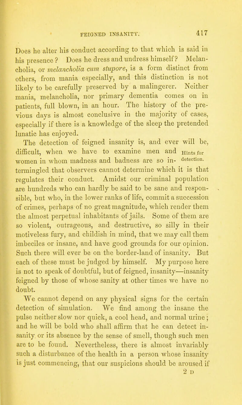 Does he alter his conduct according to that which is said in his presence ? Does he dress and undress himself? Melan- cholia, or melancholia cum stupore, is a form distinct from others, from mania especially, and this distinction is not likely to he carefully preserved by a malingerer. Neither mania, melancholia, nor primary dementia comes on in patients, full blown, in an hour. The history of the pre- vious days is almost conclusive in the majority of cases, especially if there is a knowledge of the sleep the pretended lunatic has enjoyed. The detection of feigned insanity is, and ever will be, difficult, when we have to examine men and Hints for women in whom madness and badness are so in- detection, termingled that observers cannot determine which it is that regulates their conduct. Amidst our criminal population are hundreds who can hardly be said to be sane and respon- sible, but who, in the lower ranks of life, commit a succession of crimes, perhaps of no great magnitude, which render them the almost perpetual inhabitants of jails. Some of them are so violent, outrageous, and destructive, so silly in their motiveless fury, and childish in mind, that we may call them imbeciles or insane, and have good grounds for our opinion. Such there will ever be on the border-land of insanity. But each of these must be judged by himself. My purpose here is not to speak of doubtful, but of feigned, insanity—insanity feigned by those of whose sanity at other times we have no doubt. We cannot depend on any physical signs for the certain detection of simulation. We find among the insane the pulse neither slow nor quick, a cool head, and normal urine; and he will be bold who shall affirm that he can detect in- sanity, or its absence by the sense of smell, though such men are to be found. Nevertheless, there is almost invariably such a disturbance of the health in a person whose insanity is just commencing, that our suspicions should be aroused if 2 D