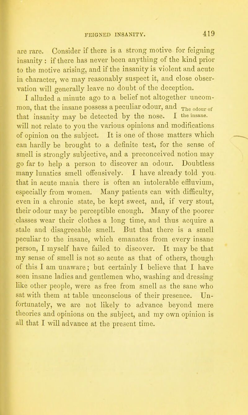 arc rare. Consider if there is a strong motive for feigning insanity : if there has never been anything of the kind prior to the motive arising, and if the insanity is violent and acute in character, we may reasonably suspect it, and close obser- vation will generally leave no doubt of the deception. I alluded a minute ago to a belief not altogether uncom- mon, that the insane possess a peculiar odour, and The odour of that insanity may be detected by the nose. I the insane, will not relate to you the various opinions and modifications of opinion on the subject. It is one of those matters which can hardly be brought to a definite test, for the sense of smell is strongly subjective, and a preconceived notion may go far to help a person to discover an odour. Doubtless many lunatics smell offensively. I have already told you- that in acute mania there is often an intolerable effluvium, especially from women. Many patients can with difficulty, even in a chronic state, be kept sweet, and, if very stout, their odour may be perceptible enough. Many of the poorer classes wear their clothes a long time, and thus acquire a stale and disagreeable smell. But that there is a smell peculiar to the insane, which emanates from every insane person, I myself have failed to discover. It may be that my sense of smell is not so acute as that of others, though of this I am unaware; but certainly I believe that I have seen insane ladies and gentlemen who, washing and dressing like other people, were as free from smell as the sane who sat with them at table unconscious of their presence. Un- fortunately, we are not likely to advance beyond mere theories and opinions on the subject, and my own opinion is all that I will advance at the present time.