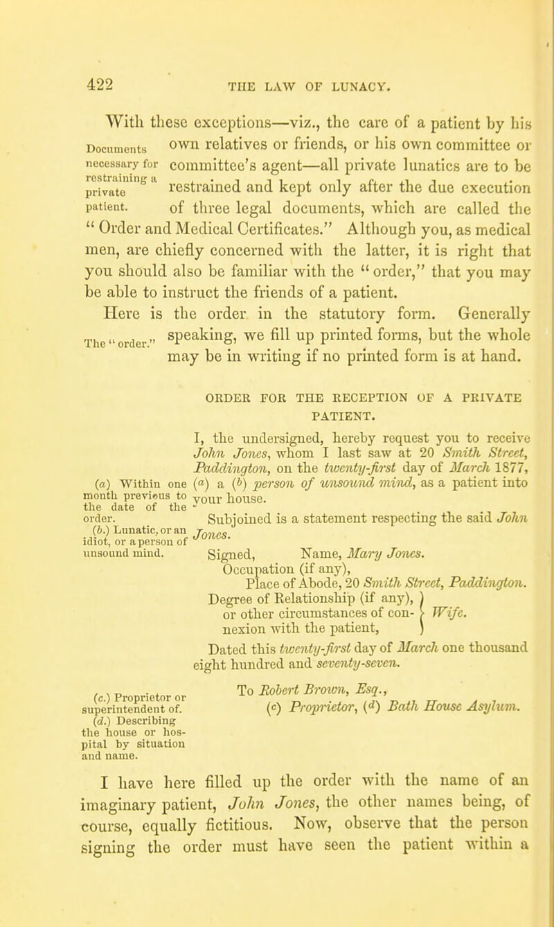 With these exceptions—viz., the care of a patient by his Documents own relatives or friends, or his own committee or necessary fur committee's agent—all private lunatics are to be private 8 * restrained and kept only after the due execution patient. of three legal documents, which are called the  Order and Medical Certificates. Although you, as medical men, are chiefly concerned with the latter, it is right that you should also be familiar with the order, that you may be able to instruct the friends of a patient. Here is the order in the statutory form. Generally The order sPea^mS) we ^ UP printed forms, but the whole may be in writing if no printed form is at hand. ORDER FOR THE RECEPTION OF A PRIVATE PATIENT. I, the undersigned, hereby request you to receive John Jones, whom I last saw at 20 Smith Street, Padclington, on the twenty-first day of March 1877, (a) Within one («) a (*) person of unsound mind, as a patient into month previnus to vour house. the date of the - order. Subjoined is a statement respecting the said John (b ) Lunatic, or an idiot, or a person of unsound mind. Signed, Name, Mary Jones. Occupation (if any), Place of Abode, 20 Smith Street, Paddington. Degree of Relationship (if any), ) or other circumstances of con- > Wife. nexion with the patient, ) Dated this twenty-first day of March one thousand eight hundred and seventy-seven. (c.) Proprietor or To m°rt BroWa> ' superintendent of. (c) Proprietor, (d) Bath House Asylum. (d.) Describing the house or hos- pital by situation and name. I have here filled up the order with the name of an imaginary patient, John Jones, the other names being, of course, equally fictitious. Now, observe that the person signing the order must have seen the patient within a