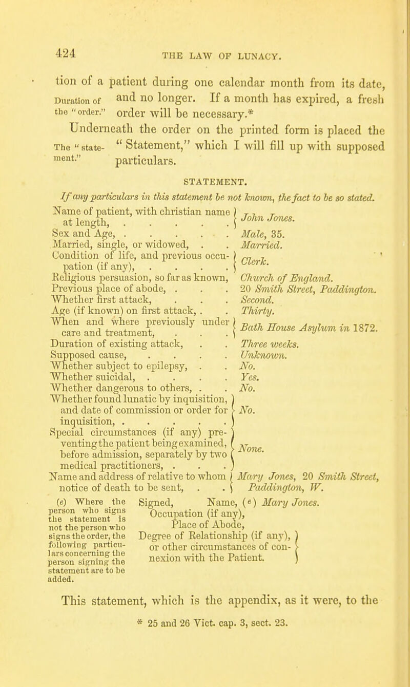 tion of a patient during one calendar month from its date, Duration of no longer. If a month has expired, a fresh the order. order will be necessary.* Underneath the order on the printed form is placed the The state-  Statement, which I will fill up with supposed ment. particulars. STATEMENT. If any particulars in this statement be not known, the fact to be so stated. Name of patient, with christian name at length, Sex and Age, . . . , Married, single, or widowed, Condition of life, and previous occu- pation (if any), .... Eeligious persuasion, so far as known, Previous place of abode, . Whether first attack, Age (if known) on first attack, . When and where previously under care and treatment, Duration of existing attack, Supposed cause, .... Whether subject to epilepsy, . Whether suicidal, .... Whether dangerous to others, . Whether found lunatic by inquisition, and date of commission or order for inquisition, Special circumstances (if any) pre- ventingthe patient being examined, before admission, separately by two medical practitioners, . Name and address of relative to whom } Mary Jones, 20 Smith Street, notice of death to be sent, . . \ Paddington, W. (e) Where the Signed, Name, («) Mary Jones. ffiTrtaSLW Occupation (if any), not the person who riace of Abode, signs the order, the Degree of Kelationship (if any), ) following particu- or 0^eT circumstances of con- > SnnSf tt nexion with the Patient. [ statement are to be added. John Jones. Male, 35. Married. Clerk. Church of England. 20 Smith Street, Paddington. Second. Thirty. Bath House Asylum in 1872. Three weeks. Unknown. No. Yes. No. No. None. This statement, which is the appendix, as it were, to the * 25 and 26 Vict. cap. 3, sect. 23.