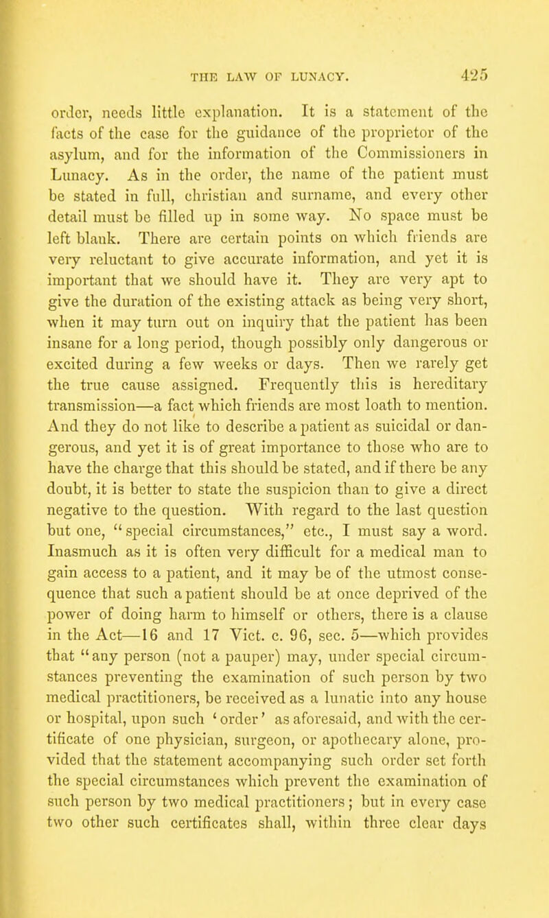 order, needs little explanation. It is a statement of the facts of the case for the guidance of the proprietor of the asylum, and for the information of the Commissioners in Lunacy. As in the order, the name of the patient must be stated in full, christian and surname, and every other detail must be filled up in some way. No space must be left blank. There are certain points on which friends are veiy reluctant to give accurate information, and yet it is important that we should have it. They are very apt to give the duration of the existing attack as being very short, when it may turn out on inquiry that the patient has been insane for a long period, though possibly only dangerous or excited during a few weeks or days. Then we rarely get the true cause assigned. Frequently this is hereditary transmission—a fact which friends are most loath to mention. And they do not like to describe a patient as suicidal or dan- gerous, and yet it is of great importance to those who are to have the charge that this should be stated, and if there be any doubt, it is better to state the suspicion than to give a direct negative to the question. With regard to the last question but one,  special circumstances, etc., I must say a word. Inasmuch as it is often very difficult for a medical man to gain access to a patient, and it may be of the utmost conse- quence that such a patient should be at once deprived of the power of doing harm to himself or others, there is a clause in the Act—16 and 17 Vict. c. 96, sec. 5—which provides that any person (not a pauper) may, under special circum- stances preventing the examination of such person by two medical practitioners, be received as a lunatic into any house or hospital, upon such ' order' as aforesaid, and with the cer- tificate of one physician, surgeon, or apothecary alone, pro- vided that the statement accompanying such order set forth the special circumstances which prevent the examination of such person by two medical practitioners; but in every case two other such certificates shall, within three clear days