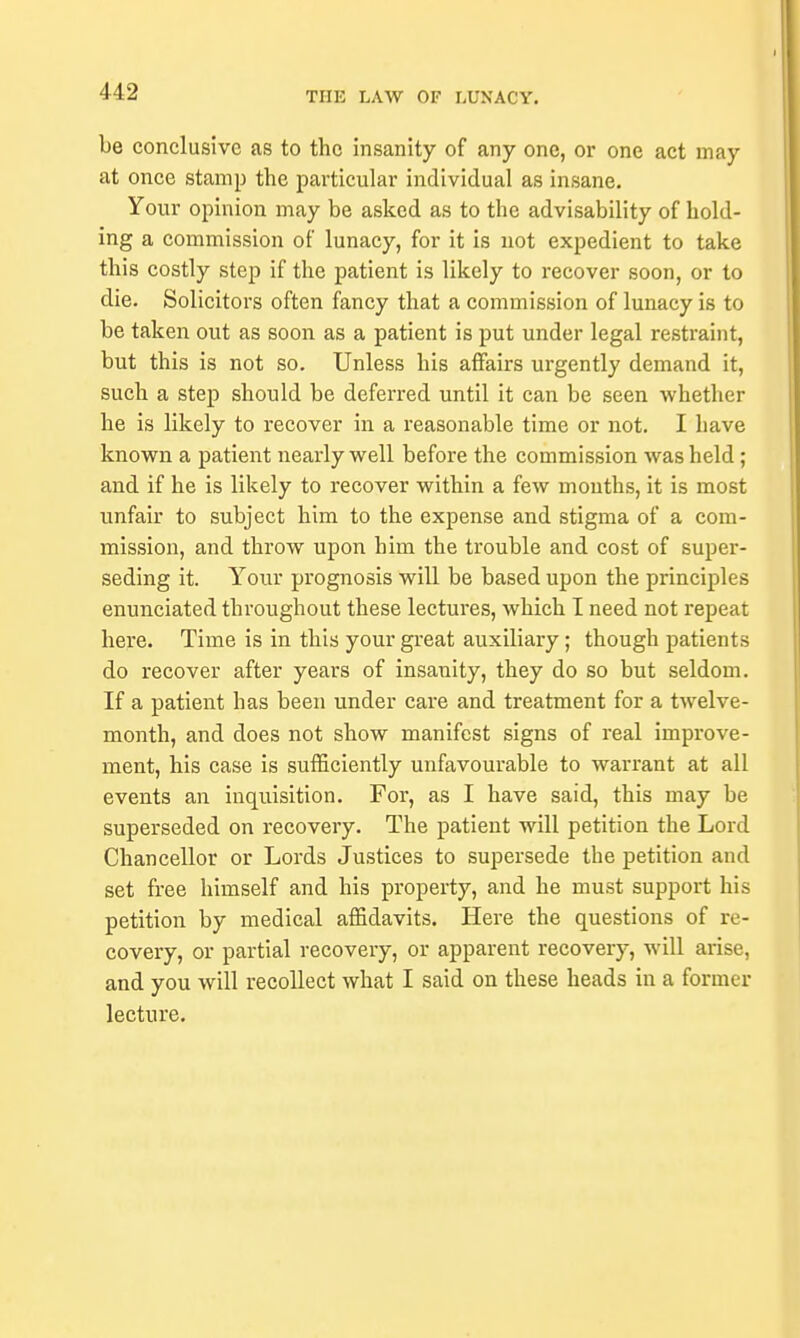 be conclusive as to the insanity of any one, or one act may at once stamp the particular individual as insane. Your opinion may be asked as to the advisability of hold- ing a commission of lunacy, for it is not expedient to take this costly step if the patient is likely to recover soon, or to die. Solicitors often fancy that a commission of lunacy is to be taken out as soon as a patient is put under legal restraint, but this is not so. Unless his affairs urgently demand it, such a step should be deferred until it can be seen whether he is likely to recover in a reasonable time or not. I have known a patient nearly well before the commission was held ; and if he is likely to recover within a few mouths, it is most unfair to subject him to the expense and stigma of a com- mission, and throw upon him the trouble and cost of super- seding it. Your prognosis will be based upon the principles enunciated throughout these lectures, which I need not repeat here. Time is in this your great auxiliary; though patients do recover after years of insanity, they do so but seldom. If a patient has been under care and treatment for a twelve- month, and does not show manifest signs of real improve- ment, his case is sufficiently unfavourable to warrant at all events an inquisition. For, as I have said, this may be superseded on recovery. The patient will petition the Lord Chancellor or Lords Justices to supersede the petition and set free himself and his property, and he must support his petition by medical affidavits. Here the questions of re- covery, or partial recovery, or apparent recovery, will arise, and you will recollect what I said on these heads in a former lecture.