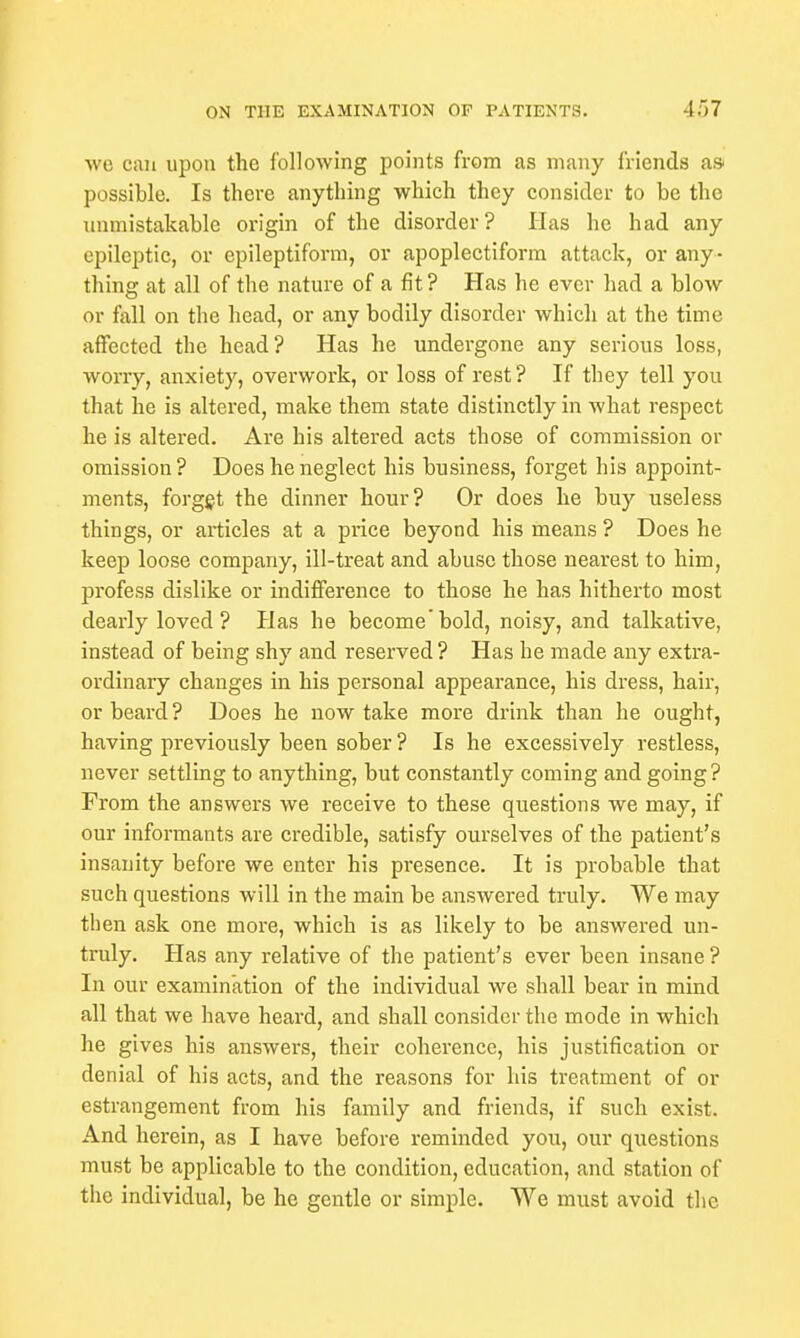 we can upon the following points from as many friends a* possible. Is there anything which they consider to be the unmistakable origin of the disorder? Has he had any epileptic, or epileptiform, or apoplectiform attack, or any- thing at all of the nature of a fit? Has he ever had a blow or fall on the head, or any bodily disorder which at the time affected the head? Has he undergone any serious loss, worry, anxiety, overwork, or loss of rest? If they tell you that he is altered, make them state distinctly in what respect he is altered. Are his altered acts those of commission or omission ? Does he neglect his business, forget his appoint- ments, forget the dinner hour? Or does he buy useless things, or articles at a price beyond his means ? Does he keep loose company, ill-treat and abuse those nearest to him, profess dislike or indifference to those he has hitherto most dearly loved ? Has he become bold, noisy, and talkative, instead of being shy and reserved ? Has he made any extra- ordinary changes in his personal appearance, his dress, hair, or beard ? Does he now take more drink than he ought, having previously been sober ? Is he excessively restless, never settling to anything, but constantly coming and going? Prom the answers we receive to these questions we may, if our informants are credible, satisfy ourselves of the patient's insanity before we enter his pi'esence. It is probable that such questions will in the main be answered truly. We may then ask one more, which is as likely to be answered un- truly. Has any relative of the patient's ever been insane ? In our examination of the individual we shall bear in mind all that we have heard, and shall consider the mode in which he gives his answers, their coherence, his justification or denial of his acts, and the reasons for his treatment of or estrangement from his family and friends, if such exist. And herein, as I have before reminded you, our questions must be applicable to the condition, education, and station of the individual, be he gentle or simple. We must avoid the