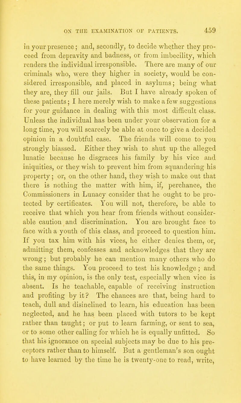 in your presence; and, secondly, to decide whether they pro- ceed from depravity and badness, or from imbecility, which renders the individual irresponsible. There are many of our criminals who, were they higher in society, would be con- sidered irresponsible, and placed in asylums; being what they are, they fill our jails. But I have already spoken of these patients; I here merely wish to make a few suggestions for your guidance in dealing with this most difficult class. Unless the individual has been under your observation for a long time, you will scarcely be able at once to give a decided opinion in a doubtful case. The friends will come to you strongly biassed. Either they wish to shut up the alleged lunatic because he disgraces his family by his vice and iniquities, or they wish to prevent him from squandering his property; or, on the other hand, they wish to make out that there is nothing the matter with him, if, perchance, the Commissioners in Lunacy consider that he ought to be pro- tected by certificates. You will not, therefore, be able to receive that which you hear from friends without consider- able caution and discrimination. You are brought face to face with a youth of this class, and proceed to question him. If you tax him with his vices, he either denies them, or, admitting them, confesses and acknowledges that they are wrong; but probably he can mention many others who do the same things. You proceed to test his knowledge ; and this, in my opinion, is the only test, especially when vice is absent. Is he teachable, capable of receiving instruction and profiting by it? The chances are that, being hard to teach, dull and disinclined to learn, his education has been neglected, and he has been placed with tutors to be kept rather than taught; or put to learn farming, or sent to sea, or to some other calling for which he is equally unfitted. So that his ignorance on special subjects may be due to his pre- ceptors rather than to himself. But a gentleman's son ought to have learned by the time he is twenty-one to read, write,