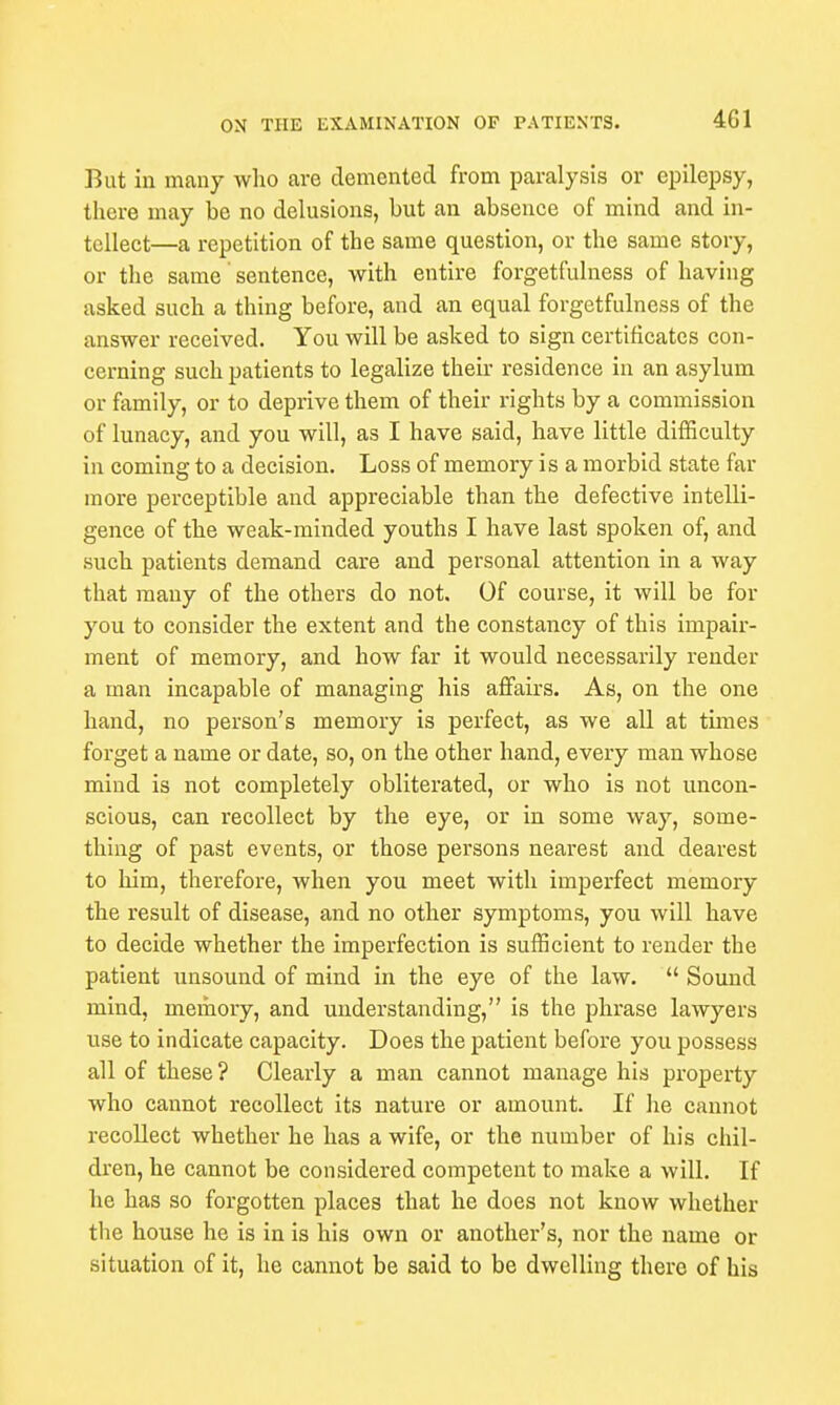 But in many who are demented from paralysis or epilepsy, there may be no delusions, but an absence of mind and in- tellect—a repetition of the same question, or the same story, or the same sentence, with entire forgetfulness of having asked such a thing before, and an equal forgetfulness of the answer received. You will be asked to sign certificates con- cerning such patients to legalize their residence in an asylum or family, or to deprive them of their rights by a commission of lunacy, and you will, as I have said, have little difficulty in coming to a decision. Loss of memory is a morbid state far more perceptible and appreciable than the defective intelli- gence of the weak-minded youths I have last spoken of, and such patients demand care and personal attention in a way that many of the others do not. Of course, it will be for you to consider the extent and the constancy of this impair- ment of memory, and how far it would necessarily render a man incapable of managing his affairs. As, on the one hand, no person's memory is perfect, as we all at times forget a name or date, so, on the other hand, every man whose mind is not completely obliterated, or who is not uncon- scious, can recollect by the eye, or in some way, some- thing of past events, or those persons nearest and dearest to him, therefore, when you meet with imperfect memory the result of disease, and no other symptoms, you will have to decide whether the imperfection is sufficient to render the patient unsound of mind in the eye of the law.  Sound mind, memory, and understanding, is the phrase lawyers use to indicate capacity. Does the patient before you possess all of these? Clearly a man cannot manage his property who cannot recollect its nature or amount. If he cannot recollect whether he has a wife, or the number of his chil- dren, he cannot be considered competent to make a will. If he has so forgotten places that he does not know whether the house he is in is his own or another's, nor the name or situation of it, he cannot be said to be dwelling there of his