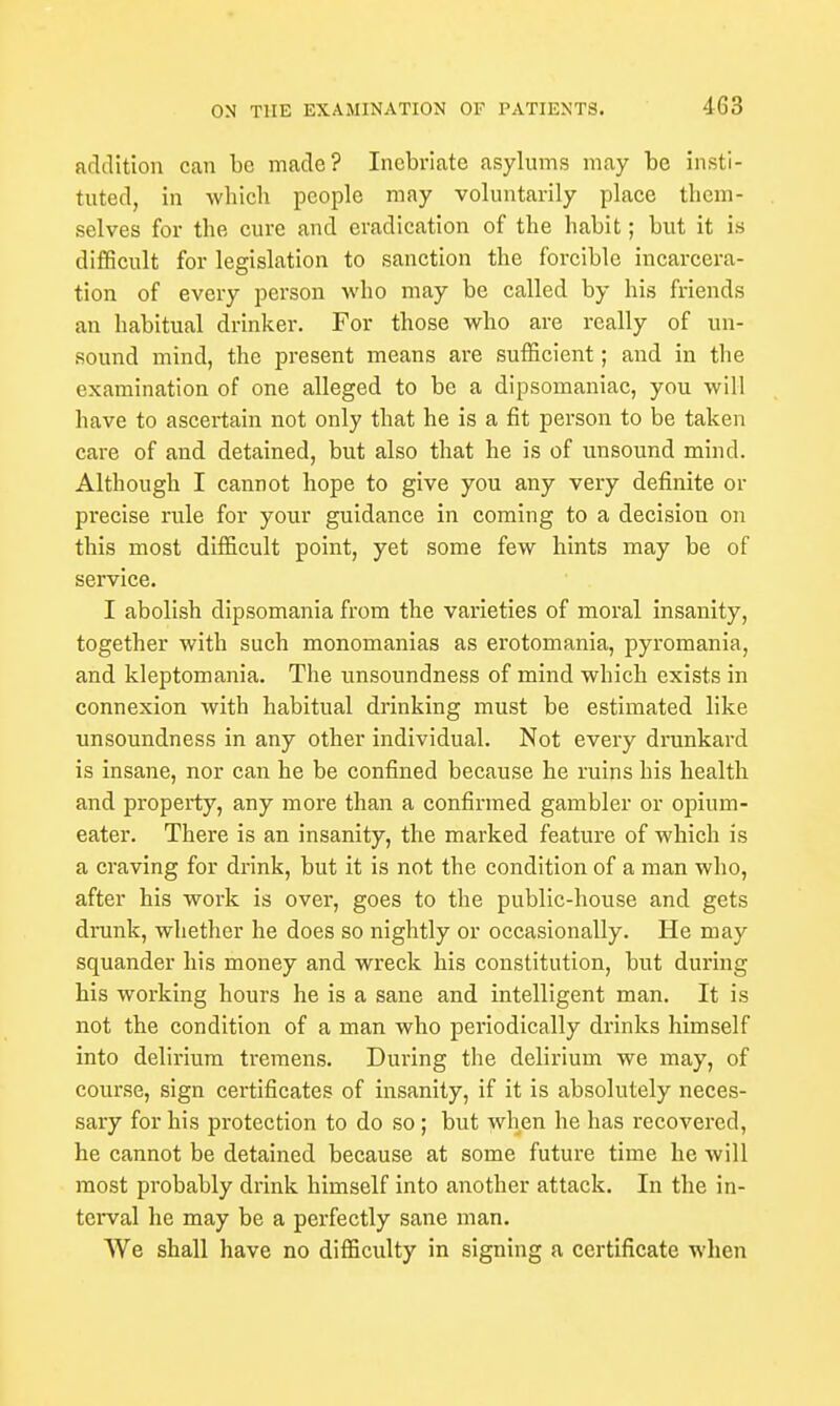 addition can be made? Inebriate asylums may be insti- tuted, in which people may voluntarily place them- selves for the cure and eradication of the habit; but it is difficult for legislation to sanction the forcible incarcera- tion of every person who may be called by his friends an habitual drinker. For those who are really of un- sound mind, the present means are sufficient; and in the examination of one alleged to be a dipsomaniac, you will have to ascertain not only that he is a fit person to be taken care of and detained, but also that he is of unsound mind. Although I cannot hope to give you any very definite or precise rule for your guidance in coming to a decisiou on this most difficult point, yet some few hints may be of service. I abolish dipsomania from the varieties of moral insanity, together with such monomanias as erotomania, pyromania, and kleptomania. The unsoundness of mind which exists in connexion with habitual drinking must be estimated like unsoundness in any other individual. Not every drunkard is insane, nor can he be confined because he ruins his health and property, any more than a confirmed gambler or opium- eater. There is an insanity, the marked feature of which is a craving for drink, but it is not the condition of a man who, after his work is over, goes to the public-house and gets drunk, whether he does so nightly or occasionally. He may squander his money and wreck his constitution, but during his working hours he is a sane and intelligent man. It is not the condition of a man who periodically drinks himself into delirium tremens. During the delirium we may, of course, sign certificates of insanity, if it is absolutely neces- sary for his protection to do so ; but when he has recovered, he cannot be detained because at some future time he will most probably drink himself into another attack. In the in- terval he may be a perfectly sane man. We shall have no difficulty in signing a certificate when