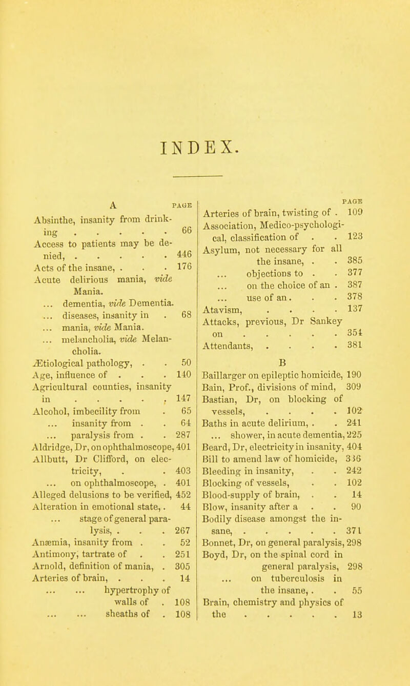 INDEX. A PAGE Absinthe, insanity from drink- ing 66 Access to patients may be de- nied, 446 Acts of the insane, . . • 176 Acute delirious mania, vide Mania. ... dementia, vide Dementia. ... diseases, insanity in . 68 ... mania, vide Mania. ... melancholia, vide Melan- cholia. ^Etiological pathology, . . 50 Age, influence of . . . 140 Agricultural counties, insanity in , 147 Alcohol, imbecility from . 65 insanity from . . 64 paralysis from . . 287 Aldridge, Dr, on ophthalmoscope, 401 Allbutt, Dr Clifford, on elec- tricity, . . 403 on ophthalmoscope, . 401 Alleged delusions to be verified, 452 Alteration in emotional state,. 44 stage of general para- lysis, . . .267 Anaemia, insanity from . . 52 Antimony, tartrate of . .251 Arnold, definition of mania, . 305 Arteries of brain, ... 14 hypertrophy of walls of . 108 PAGE Arteries of brain, twisting of . 100 Association, Medico-psychologi- cal, classification of . . 123 Asylum, not necessary for all the insane, . • 385 objections to . ■ 377 on the choice of an . 387 use of an. . . 378 Atavism, . . • .137 Attacks, previous, Dr Sankey on . . ... .35* Attendants, . . . .381 B Baillarger on epileptic homicide, 190 Bain, Prof., divisions of mind, 309 Bastian, Dr, on blocking of vessels, . . . .102 Baths in acute delirium, . . 241 ... shower, in acute dementia, 225 Beard, Dr, electricity in insanity, 404 Bill to amend law of homicide, 3 J6 Bleeding in insanity, . . 242 Blocking of vessels, . . 102 Blood-supply of brain, . . 14 Blow, insanity after a .90 Bodily disease amongst the in- sane, 371 Bonnet, Dr, on general paralysis, 298 Boyd, Dr, on the spinal cord in general paralysis, 298 on tuberculosis in the insane,. . 55 Brain, chemistry and physics of