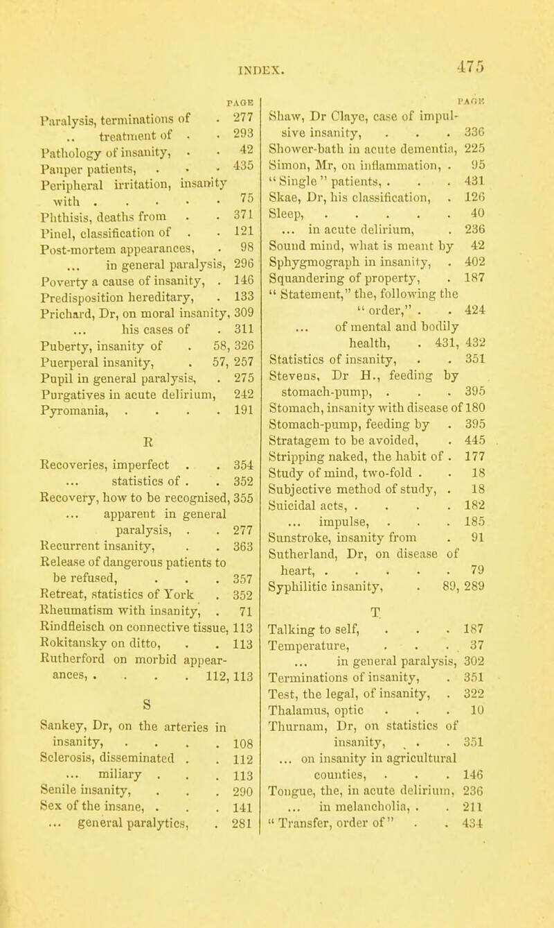 PAOE Paralysis, terminations of . 277 treatment of . • 293 Pathology of insanity, . • 42 Pauper patients, . • • 435 Peripheral irritation, insanity with 75 Phthisis, deaths from . .371 Pinel, classification of . . 121 Post-mortem appearances, . 98 in general paralysis, 296 Poverty a cause of insanity, . 146 Predisposition hereditary, . 133 Prichard, Dr, on moral insanity, 309 his cases of .311 Puberty, insanity of . 58,326 Puerperal insanity, . 57, 257 Pupil in general paralysis, . 275 Purgatives in acute delirium, 242 Pyromania, . . . .191 R Kecoveries, imperfect . . 354 statistics of . . 352 Recovery, how to be recognised, 355 apparent in general paralysis, . . 277 Recurrent insanity, . . 363 Release of dangerous patients to be refused, . . . 357 Retreat, statistics of York . 352 Rheumatism with insanity, . 71 Rindfleisch on connective tissue, 113 Rokitansky on ditto, . . 113 Rutherford on morbid appear- ances, . . . H2,113 S Sankey, Dr, on the arteries in insanity, . . . .108 Sclerosis, disseminated . . 112 miliary . . . 113 Senile insanity, . . . 290 Sex of the insane, . . .141 ... general paralytics, . 281 PAOH Shaw, Dr Claye, case of impul- sive insanity, . . . 336 Shower-bath in acute dementi:], 225 Simon, Mr, on inflammation, . 95  Single  patients, . . . 431 Skae, Dr, his classification, . 126 Sleep, 40 ... in acute delirium, . 236 Sound mind, what is meant by 42 Sphygmograph in insanity, . 402 Squandering of property, . 187  Statement, the, following the  order, . . 424 of mental and bodily health, . 431, 432 Statistics of insanity, . . 351 Stevens, Dr H., feeding by stomach-pump, . . . 395 Stomach, insanity with disease of 180 Stomach-pump, feeding by . 395 Stratagem to be avoided, . 445 Stripping naked, the habit of . 177 Study of mind, two-fold . . 18 Subjective method of study, . 18 Suicidal acts, .... 182 impulse, . . . 185 Sunstroke, insanity from . 91 Sutherland, Dr, on disease of heart, 79 Syphilitic insanity, . 89, 289 T Talking to self, . . .187 Temperature, . . . 37 in general paralysis, 302 Terminations of insanity, . 351 Test, the legal, of insanity, . 322 Thalamus, optic ... 10 Thurnam, Dr, on statistics of insanity, . . 351 ... on insanity in agricultural counties, . . . 146 Tongue, the, in acute delirium, 236 iu melancholia, . . 211  Transfer, order of . . 434