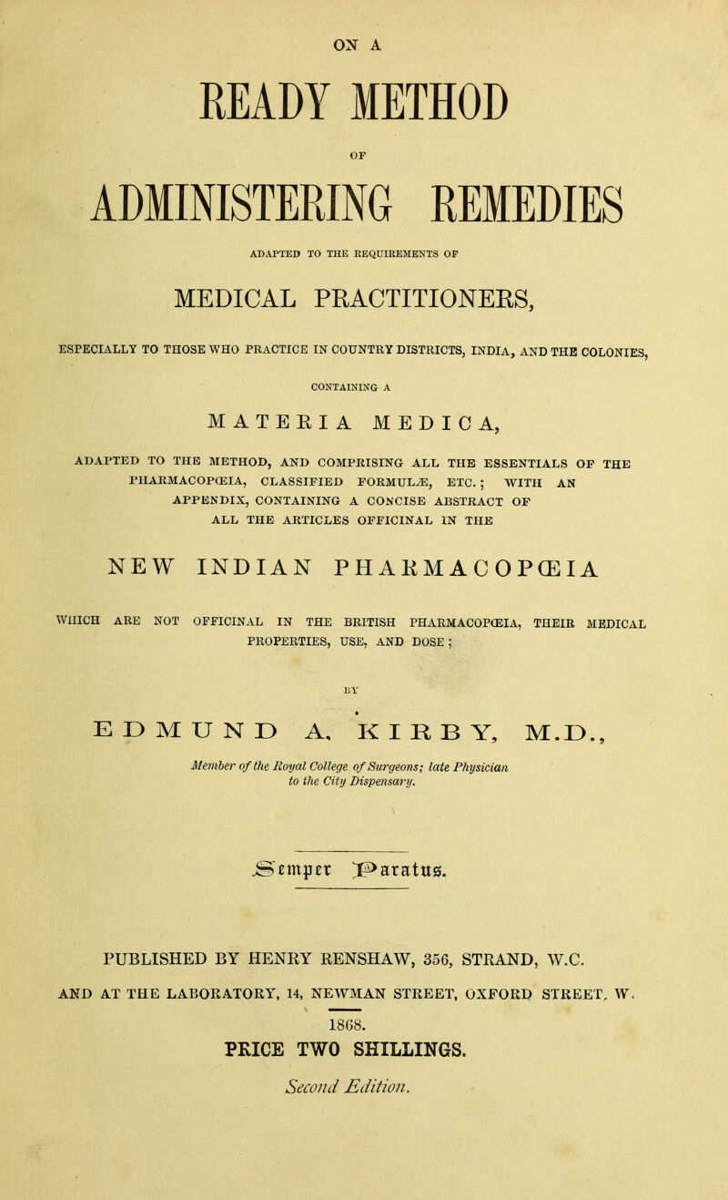 ox A READY METHOD OF ADMINISTERING REMEDIES ADAPTED TO THE REQUIKEMENTS OF MEDICAL PRACTITIONERS, ESPECIALLY TO THOSE WHO PRACTICE IN COUNTRY DISTRICTS, INDIA, AND THE COLONIES, CONTAINING A MATERIA MEDIC A, ADAPTED TO THE METHOD, AND COMPRISING ALL THE ESSENTIALS OP THE PHARMACOPCEIA, CLASSIFIED FORMULA, ETC. ; WITH AN APPENDIX, CONTAINING A CONCISE ABSTRACT OF ALL THE ARTICLES OFFICINAL IN THE NEW INDIAN PHAKMACOPCEIA WHICH ARE NOT OFFICINAL IN THE BRITISH PHARMACOPOEIA, THEIR MEDICAL PROPERTIES, USE, AND DOSE ; BY EDMUND A, KIRBY, M.D., Member of the Royal College of Sm^geons; late Physician to the City Dispensary. temper ^aratus. PUBLISHED BY HENRY RENSHAW, 356, STRAND, W.C. AKD AT THE LABORATORY, 14, NEWMAN STREET, OXFORD STREET, W. 1868. PKICE TWO SHILLINGS. Second Edition.