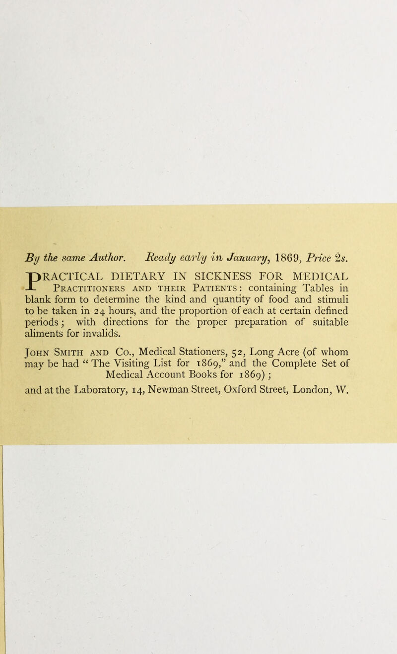 By the same Author. Heady early in January^ 1869, Price 2s. PRACTICAL DIETARY IN SICKNESS FOR MEDICAL Practitioners and their Patients : containing Tables in blank form to determine the kind and quantity of food and stimuli to be taken in 24 hours, and the proportion of each at certain defined periods; with directions for the proper preparation of suitable aliments for invalids. John Smith and Co., Medical Stationers, 52, Long Acre (of whom may be had  The Visiting List for 1869, and the Complete Set of Medical Account Books for 1869); and at the Laboratory, 14, Nev/man Street, Oxford Street, London, W.