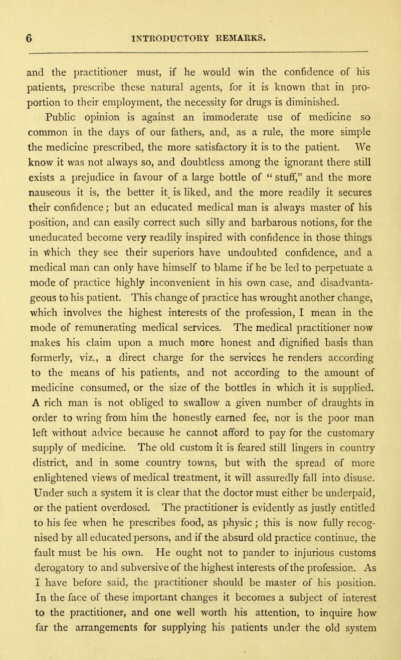 and the practitioner must, if he would win the confidence of his patients, prescribe these natural agents, for it is known that in pro- portion to their employment, the necessity for drugs is diminished. Public opinion is against an immoderate use of medicine so common in the days of our fathers, and, as a rule, the more simple the medicine prescribed, the more satisfactory it is to the patient. We know it was not always so, and doubtless among the ignorant there still exists a prejudice in favour of a large bottle of  stuff, and the more nauseous it is, the better it^ is liked, and the more readily it secures their confidence; but an educated medical man is always master of his position, and can easily correct such silly and barbarous notions, for the uneducated become very readily inspired with confidence in those things in which they see their superiors have undoubted confidence, and a medical man can only have himself to blame if he be led to perpetuate a mode of practice highly inconvenient in his own case, and disadvanta- geous to his patient. This change of practice has wrought another change, which involves the highest interests of the profession, I mean in the mode of remunerating medical services. The medical practitioner now makes his claim upon a much more honest and dignified basis than formerly, viz., a direct charge for the services he renders according to the means of his patients, and not according to the amount of medicine consumed, or the size of the bottles in which it is supplied. A rich man is not obliged to swallow a given number of draughts in order to wring from him the honestly earned fee, nor is the poor man left without advice because he cannot afford to pay for the customary supply of medicine. The old custom it is feared still lingers in country district, and in some country towns, but with the spread of more enlightened views of medical treatment, it will assuredly fall into disuse. Under such a system it is clear that the doctor must either be underpaid, or the patient overdosed. The practitioner is evidently as justly entitled to his fee when he prescribes food, as physic; this is now fully recog- nised by all educated persons, and if the absurd old practice continue, the fault must be his own. He ought not to pander to injurious customs derogatory to and subversive of the highest interests of the profession. As I have before said, the practitioner should be master of his position. In the face of these important changes it becomes a subject of interest to the practitioner, and one well worth his attention, to inquire how far the arrangements for supplying his patients under the old system