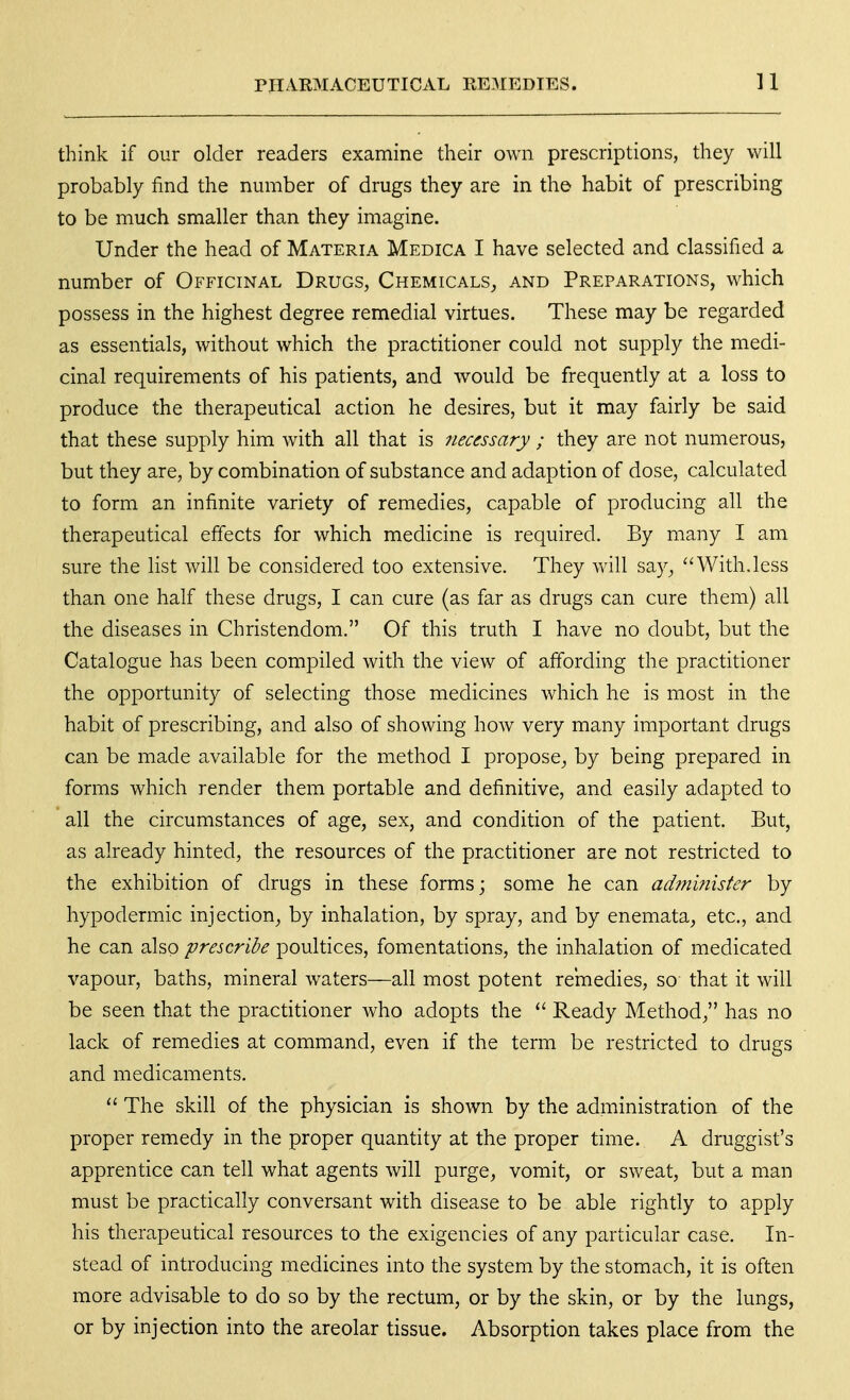 think if our older readers examine their own prescriptions, they will probably find the number of drugs they are in the habit of prescribing to be much smaller than they imagine. Under the head of Materia Medica I have selected and classified a number of Officinal Drugs, Chemicals, and Preparations, which possess in the highest degree remedial virtues. These may be regarded as essentials, without which the practitioner could not supply the medi- cinal requirements of his patients, and would be frequently at a loss to produce the therapeutical action he desires, but it may fairly be said that these supply him with all that is necessary ; they are not numerous, but they are, by combination of substance and adaption of dose, calculated to form an infinite variety of remedies, capable of producing all the therapeutical effects for which medicine is required. By many I am sure the list will be considered too extensive. They will say, With.less than one half these drugs, I can cure (as far as drugs can cure them) all the diseases in Christendom, Of this truth I have no doubt, but the Catalogue has been compiled with the view of affording the practitioner the opportunity of selecting those medicines which he is most in the habit of prescribing, and also of showing how very many important drugs can be made available for the method I propose, by being prepared in forms which render them portable and definitive, and easily adapted to all the circumstances of age, sex, and condition of the patient. But, as already hinted, the resources of the practitioner are not restricted to the exhibition of drugs in these forms; some he can ad?n'mister by hypodermic injection, by inhalation, by spray, and by enemata, etc., and he can also prescribe poultices, fomentations, the inhalation of medicated vapour, baths, mineral waters—all most potent remedies, so that it will be seen that the practitioner who adopts the  Ready Method, has no lack of remedies at command, even if the term be restricted to drugs and medicaments.  The skill of the physician is shown by the administration of the proper remedy in the proper quantity at the proper time. A druggist's apprentice can tell what agents will purge, vomit, or sweat, but a man must be practically conversant with disease to be able rightly to apply his therapeutical resources to the exigencies of any particular case. In- stead of introducing medicines into the system by the stomach, it is often more advisable to do so by the rectum, or by the skin, or by the lungs, or by injection into the areolar tissue. Absorption takes place from the