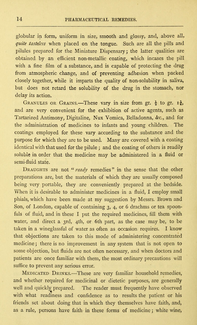 globular in form, uniform in size, smooth and glossy, and, above all, quite tasteless when placed on the tongue. Such are all the pills and pilules prepared for the Miniature Dispensary; the latter qualities are obtained by an efficient non-metallic coating, which incases the pill with a fine film of a substance, and is capable of protecting the drug from atmospheric change, and of preventing adhesion when packed closely together, while it imparts the quality of non-solubility in saliva, but does not retard the solubility of the drug in the stomach, nor delay its action. Granules or Grains.—These vary in size from gr. \ to gr. i^, and are very convenient for the exhibition of active agents, such as Tartarized Antimony, Digitaline, Nux Vomica, Belladonna, &c., and for the administration of medicines to infants and young children. The coatings employed for these vary according to the substance and the purpose for which they are to be used. Many are covered with a coating identical with that used for the pilule ; and the coating of others is readily soluble in order that the medicine may be administered in a fluid or semi-fluid state. Draughts are not  ready remedies in the sense that the other preparations are, but the materials of which they are usually composed being very portable, they are conveniently prepared at the bedside. When it is desirable to administer medicines in a fluid, I employ small phials, which have been made at my suggestion by Messrs. Brown and Son, of London, capable of containing 3, 4, or 6 drachms or tea spoon- fuls of fluid, and in these I put the required medicines, fill them with water, and direct a 3rd, 4th, or 6th part, as the case may be, to be taken in a wineglassful of water as often as occasion requires. I know that objections are taken to this mode of administering concentrated medicine; there is no improvement in any system that is not open to some objection, but fluids are not often necessary, and when doctors and patients are once familiar with them, the most ordinary precautions will suffice to prevent any serious error. Medicated Drinks.—These are very familiar household remedies, and whether required for medicinal or dietetic purposes, are generally well and quickl)^^ prepared. The reader must frequently have observed with what readiness and confidence as to results the patient or his friends set about doing that in which they themselves have faith, and, as a rule, persons have faith in these forms of medicine; white wine.