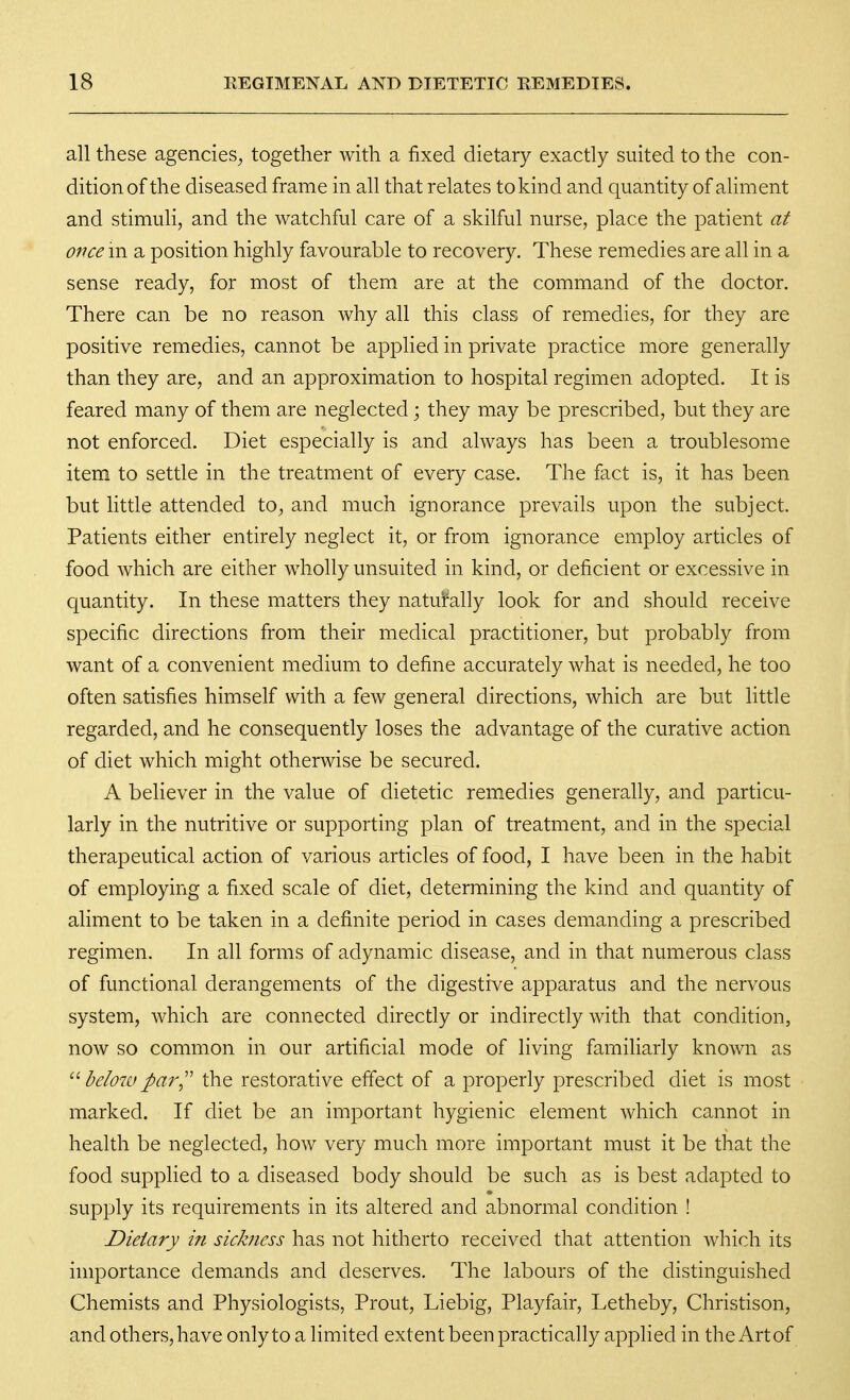 all these agencies^ together with a fixed dietary exactly suited to the con- dition of the diseased frame in all that relates to kind and quantity of aliment and stimuli, and the watchful care of a skilful nurse, place the patient at once m a position highly favourable to recovery. These remedies are all in a sense ready, for most of them are at the command of the doctor. There can be no reason why all this class of remedies, for they are positive remedies, cannot be applied in private practice more generally than they are, and an approximation to hospital regimen adopted. It is feared many of them are neglected; they may be prescribed, but they are not enforced. Diet especially is and always has been a troublesome item to settle in the treatment of every case. The fact is, it has been but little attended to, and much ignorance prevails upon the subject. Patients either entirely neglect it, or from ignorance employ articles of food which are either wholly unsuited in kind, or deficient or excessive in quantity. In these matters they naturally look for and should receive specific directions from their medical practitioner, but probably from want of a convenient medium to define accurately what is needed, he too often satisfies himself with a few general directions, which are but little regarded, and he consequently loses the advantage of the curative action of diet which might otherwise be secured. A believer in the value of dietetic remedies generally, and particu- larly in the nutritive or supporting plan of treatment, and in the special therapeutical action of various articles of food, I have been in the habit of employing a fixed scale of diet, determining the kind and quantity of aliment to be taken in a definite period in cases demanding a prescribed regimen. In all forms of adynamic disease, and in that numerous class of functional derangements of the digestive apparatus and the nervous system, which are connected directly or indirectly with that condition, now so common in our artificial mode of living familiarly known as  below par,'' the restorative effect of a properly prescribed diet is most marked. If diet be an important hygienic element which cannot in health be neglected, how very much more important must it be that the food supplied to a diseased body should be such as is best adapted to supply its requirements in its altered and abnormal condition ! Dietary in sickness has not hitherto received that attention which its importance demands and deserves. The labours of the distinguished Chemists and Physiologists, Prout, Liebig, Playfair, Letheby, Christison, and others, have onlyto a limited extent been practically applied in theArtof