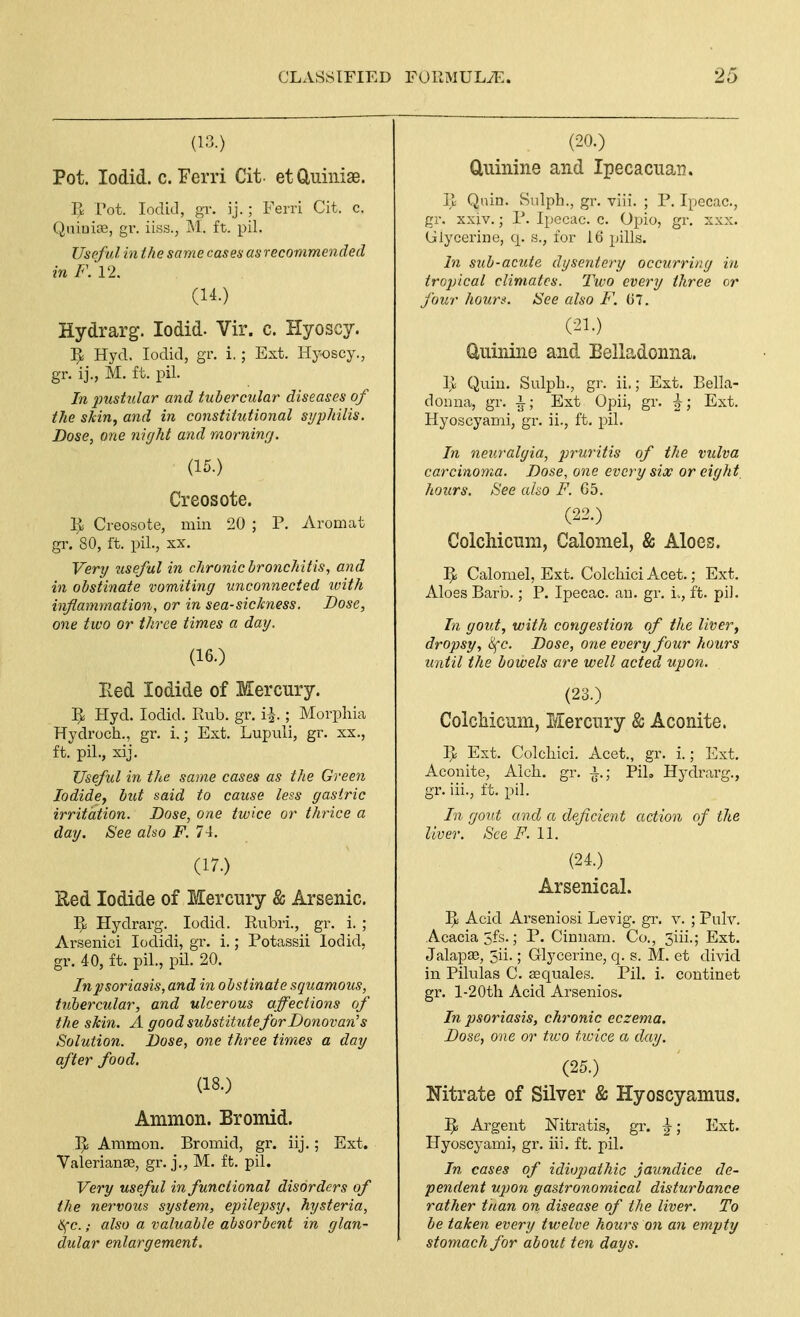 (13.) Pot. lodid. c. Ferri Cit- etCluinise. Pot. lodid, gr. ij.; Ferri Cit. c. QiiiuiJB, gr. iiss., M. ft. pil. Useful in the same cases as recommended in F. 12. (14.) Hydrarg. lodid. Vir. c. Hyoscy. 1^ Hyd. lodid, gr. i.; Ext. Hyoscy., gr. ij., M. ft. pil. In pust.ular and tubercular diseases of the skin^ and in constitutional syphilis. Dose, one night and morning. (15.) Creosote. Ijli Creosote, min 20 ; P. Aromat gr. 80, ft. pil., XX. Very tiseful in chronic bronchitis, and in obstinate vomiting unconnected with inflammation, or in sea-sickness. Dose, one two or three times a day. (16.) Eed Iodide of Mercury. ]J Hyd. lodid. Rub. gr. i^.; Morphia Hydroch., gr. i.; Ext. Lupuli, gr. xx., ft. pil., xij. Useful in the same cases as the Green Iodide, but said to cause less gastric irritation. Dose, one twice or thrice a day. See also F. 74. (17.) Hed Iodide of Mercury & Arsenic. Hydrarg. lodid. Rubri., gr. i. ; Arsenici lodidi, gr. i.; Potassii lodid, gr. 40, ft. pil., pil. 20. In psoriasis, and in obstinate squamous, tubercular, and ulcerous affections of the skin. A good substitute for Donovan's Solution. Dose, one three times a day after food. (18.) Ammon. Bromid. Ammon. Bromid, gr. iij.; Ext. Valerianas, gr. j., M. ft. pil. Very useful in functional disorders of the nervous system, epilepsy, hysteria, l<fc.; also a valuable absorbent in glan- dular enlargement. (20.) duinine and Ipecacuan. R Qnin. Snlph., gr. viii. ; P. Ipecac, gr. xxiv.; P. I})ccac. c. Opio, gr. xxx. (jlycerine, q. s., for 16 pills. In sub-acute dysentery occurring in tropical climates. I'wo every three or four hours. See also F. 07. (21.) Uuinine and Belladonna. 1> Quiu. Sulph., gr. ii.; Ext. Bella- donna, gr. -i; Ext Opii, gr. ^; Ext. Hyoscyami, gr. ii., ft. pil. In neuralgia, pruritis of the vulva carcinoma. Dose, one every six or eight hours. See ako F. G5. (22.) ColcMcnm, Calomel, & Aloes. ]^ Calomel, Ext. Colchici Acet.; Ext. Aloes Barb.; P. Ipecac, au. gr. i., ft. pi). In gout, with congestion of the liver, dropsy, Sfc. Dose, one every four hours until the bowels are well acted upon. (23.) Colcliiciim, Mercury & Aconite. ]>i Ext. Colchici. Acet., gr. i.; Ext. Aconite, Alch. gr. -i.; PiL Hydrarg., gr. iii., ft. pil. In gout and a deficient action of the liver. See i^. 11. (24.) Arsenical. ]^ Acid Arseniosi Levig. gr. v. ; Pulv. Acacia 5fs.; P. Cinuam. Co., 3iii.; Ext. JalapSD, 5ii.; Glycerine, q. s. M. et divid in Pilulas C. Eequales. Pil. i. continet gr. l-20th Acid Arsenics. In psoriasis, chronic eczema. Dose, one or tivo tioice a day. (25.) Nitrate of Silver & Hyoscyamns. ]^ Argent ISTitratis, gr. \; Ext. Hyoscyami, gr. iii. ft. pil. In cases of idiopathic jaundice de- pendent upon gastronomical disturbance rather tnan on, disease of the liver. To be taken every twelve hours on an empty stomach for about ten days.