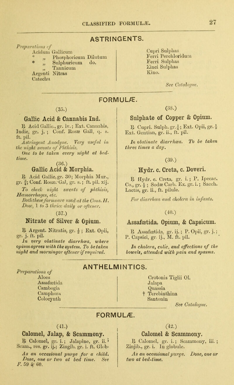 ASTRINGENTS. Preparations <f Aciduni Gallicum ■■■ Pliosplioiicum Dihitum * „ Sulphuricum do. „ Tannicum Argenti Nitras Catechu Cupii Sulplias Ferri Percliloriduai Ferri Sulpbas Zinci Sulphas Kino. See Catalogue. FORMUL/E. (35.) Gallic Acid & Cannabis Ind. Acid Gallic, gr. iv.; Ext. Cannabis, Indie, gr. j. ; Conf, Rosae Gall, q. s. ft. pil. Astringent Anodijnc. Verij ■useful in the night siceats of PJithisis. One to be taken every night at bed- time. (36.) Gallic Acid & Morphia. 1> Acid Gallic, gr. 30; Morphia Mur., gr. f; Conf. Rosse. 'Gal, gr. s.; ft. pil. xij. To checlc night sweats of phthisis, Hcemorrhages, etc. Boththese forms are used at the Cons. H, Dose, 1 to 3 thrice daily or oftencr. (37.) Nitrate of Silver & Opium. ]^ Argent. Nitratis, gr. |; Ext. Opii, gr. j. ft. pil. In very obstinate diarrhoea, where opium agrees ivith, the system. To betaken night and morningor oftener if required. (38.) Sulphate of Copper & Opium. ^ Cupri. Sulph.gr.^; Ext. Opii, gr.^ Ext. Gentian, gr. ii., ft. pil. In obstinate diarrhoea, three times a day. To be taken (39„) Hydr. c. Creta, c. Doveri. 5= Hydr. c. Creta, gr. i.; V. Ipecac, Co., gr.i ; Sodffi Carb. Ex. gr. i.; Sacch. Lactis, gr. ii., ft. pilule. For diari'hocco and cholera in infants. (40.) Assafcetida, Opium, & Capsicum. Assafostida. gr. ij.; P. Opii, gr. j.; P. Capsici, gr. ij., M. ft. pil. In cholera, colic, and affections of the bowels, attended with pain and spasms. Preparations of Aloes Assafcetida Cambogia Camphora Colocynth ANTHELMINTICS. Crotonis Tiglii 01. Jalapa Quassia t Terebinthina Santonin See Catalogue. FORMUL/E. (41.) Calomel, Jalap, & Scammony. ^ Calomel, gr. i.; Jalapine, gr. ii.' Scam., res. gr. ij.; Zingib. gr. i. ft. Ghib- As an occasional purge Jor a child. Dose, one or tivo at bed time. See F. 59 k 60. (42.) Calomel & Scammony. V)6 Calomel, gr. i.; Scammony, iii. ; Zinjib., gr. i. In globule. As an occasional purge. Dose, one or two at bed-time.