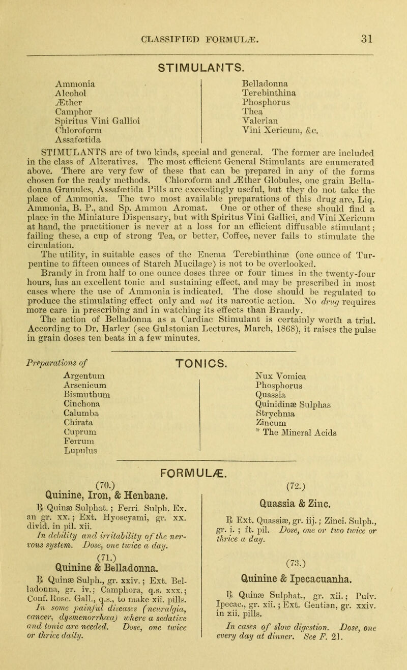 STIMULANTS. Ammonia Alcohol iEther Camphor Spiritus Villi Gallioi Chloroform Assafoetida Belladonna Tercbinthina Phosphorus Thea Valerian Vini Xericum, &c. STIMULANTS are of two kinds, special and general. The former are included in the class of Alteratives. The most efficient General Stimulants are enumerated above. There are very few of these that can be prepared in any of the forms chosen for the ready methods. Chloroform and ^ther Globules, one grain Bella- donna Granules, Assafoetida Pills are exceedingly useful, but they do not take the place of Aminonia. The two most available preparations of this drug are, Liq. Ammonia, B. P., and Sp. Amnion Aromat. One or other of these should find a place in the Miniature Dispensary, but with Spiritus Vini Gallici, and Vini Xericum at hand, the practitioner is never at a loss for an efficient diffusable stimulant; failing these, a cup of strong Tea, or better. Coffee, never fails to stimulate the circulation. The utility, in suitable cases of the Enema TerebinthinsD (one ounce of Tur- pentine to fifteen ounces of Starch Mucilage) is not to be overlooked. Brandy in from half to one ounce doses three or four times in the twenty-four hours, has an excellent tonic and sustaining effect, and may be prescribed in most cases where the use of Ammonia is indicated. The dose should be regulated to produce the stimulating effect only and not its narcotic action. No drug requires more care in prescribing and in watching its effects than Brandy. The action of Belladonna as a Cardiac Stimulant is certainly worth a trial. According to Dr. Harley (see Gulstonian Lectures, March, 1868), it raises the pulse in grain doses ten beats in a fcAv minutes. Preparations of Argentum Arsenicum Bismuthum Cinchona Calumba Chirata (yuprum FeiTum Lupulus TONICS. Nux Vomica Phosphorus Quassia Quinidinae Sulphas Strychnia Zincum The Mineral Acids FORMUL>€. (70.) Quinine, Iron, & Henbane. Ij^ Quina) Sulphat. ; Ferri. Sulph. Ex. an gr. xx.; Ext. Hyoscyami, gr. xx. divid. in pil. xii. In dch 'dity and irritahility of the ner- vous systtm. Dose, one twice a day. (71.) Quinine & Belladonna. Ijli Quinae Su]ph., gr. xxiv.; Ext. Bel- ladonna, gr. iv.; Camphora, q.s. xxx.; Conf. Pose. Gall., q.s., to make xii. pilL-^. In some painjul diseases (neimilgia, cancer, dysmenorrhoeaj where a sedative and tonic are needed. Dose, one twice or thrice daily. (72.) Quassia & Zinc. Ext. Quassise, gr. iij.; Zinci. Sulph., gr. i. ; ft. pil. Dose, one or tioo twice or thrice a day. (73.) Quinine & Ipecacuanha. V), Quinro Sulphat., gr. xii.; Pulv. Ipecac, gr. xii. ; Ext. Gentian, gr. xxiv. in zii. pills. In cases of sloio digestion. Dose, one every day at dinner. See F. 2].