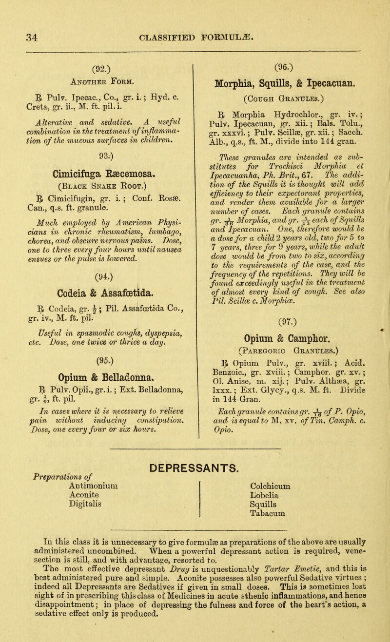 (92.) Another Form. 1^1 Pulv. Ipecac, Co., gr. i.; Hyd. c. Creta, gr. ii., M. ft. pil. i. Alterative and sedative. A useful combination in the treatment ofinflamma- tion of the mucous surfaces in children. 93.) Cimicifuga Raecemosa. (Black Snake Eoot.) Cimicifugin, gr. i. ; Conf. Eosae, Can., q.s. ft. granule. Much employed hy American Physi- cians in chronic rheumatism, lumbago, chorea, and obscure nervous pains. Dose, one to three every four hours until nausea ensues or the pulse is lowered. (94.) Codeia & Assafcetida. 1^ Codeia, gr. ^ ; Pil. Assafoetida Co., gr. iv., M. ft. pil. Useful in spasmodic coughs, dyspepsia, etc. Dose, one twice or thrice a day. (95.) Opium & Belladoima. Pulv. Opii., gr. i.; Ext. Belladonna, gr. A ft. pil. In cases tohere it is necessary to relieve pain without inducing constipation. Dose, one every four or six hours. (96.) Morphia, Squills, & Ipecacuan. (Cough Granules.) 5i Morphia Hydrochlor., gr. iv.; Pulv. Ipecacuan, gr. xii.; Bals. Tolu., gr. xxxvi.; Pulv. Scillae, gr. xii.; Sacch. Alb., q.s., ft. M., divide into 144 gran. These granules are intended as sub- stitutes for Trochisci Morphia et Ipecacuanha, Ph. Brit., 67. The addi- tion of the Squills it is thought will add efficiency to their expectorant properties, and render them available for a larger number of cases. Each granule contains gr. Morphia, and gr. -^^ each of Squills and Ipecacuan. One, therefore would be a dose for a child 2 years old, two for 5 to 7 years, three for 9 years, while the adult dose would be from two to six, according to the requirements of the case, and the frequency of the repetitions. They will be found exceedingly useful in the treatment of almost every hind of cough. See also Pil. Scillce c. Morphice. (97.) Opium & Camphor. (Paregoric Granules.) Opium Pulv., gr. xviii.; Acid. Benzoic, gr. xviii.; Camphor, gr. xv. ; 01. Anise, m. xij.; Pulv. Althaea, gr. Ixxx.; Ext. Glycy., q.s. M. ft. Divide in 144 Gran. Each granule contains gr. Jg- of P. Opio, and is equal to M. xv. of Tin. Camph. c. Opio. Preparations of Antimonium Aconite Digitalis DEPRESSANTS. Colchicum Lobelia Squills Tabacum In this class it is unnecessary to give f ormulfe as preparations of the above are usually administered uncombined. When a powerful depressant action is required, vene- section is still, and with advantage, resorted to. The most effective depressant Drug is unquestionably Tartar Emetic, and this is best administered pure and simple. Aconite possesses also powerful Sedative virtues ; indeed all Depressants are Sedatives if given in small doses. This is sometimes lost sight of in prescribing this class of Medicines in acute sthenic inflammations, and hence disappointment; in place of depressing the fulness and force of the heart's action, a sedative efifect only is produced.