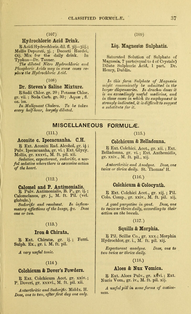 (107) Hydrochloric Acid Drink. 5i Acidi Hydrochloric, dil. fl. 31.]'—3iij.; Mellis Depurati, 3j. ; Decocti Hordei, Oij. Mix for the daily drink. In Typhus—Dr. Tanner. The dilated Nitro UydrocMoric and Phosphoric A cids may in some cases re- place the Hydrochloric Acid. (108) Dr. Steven's Saline Mixture. ^Sodii Chlor. gr. 20 ; Potassse Chlor. gr. vii. ; Soda Garb. gr. 30; Aquse , fl. oz. iss. In Malignant Cholera. To he taken every half-hour, largely diluted. (109) Liq. Magnesiae Sulphatis. Saturated Solution of Sulphate of Magnesia, 7 parts(equal to 4 of Crystals) Dilute Sulphuric Acid, 1 part. Dr. Henry, Dublin. hi this form Sulphate of Magnesia might conveniently he admitted in the larger dispensaries. In drachm doses it is an exceedingly useful medicine, and in those cases in which its employment is strongly indicated, it is difficult to suggest a substitute for it. MISCELLANEOUS (111.) Aconite c. Ipecacuanha. C.H, ^ Ext. Aconiti Rad. Alcohol, gr. i^ ; Pulv. Ipecacuanha, gr. vi.; Ext. Glycy, Mollis, gr. xxxvi., M. ft. pil. xii. Sedative, expectorant, sudorific, a use- ful sedative where there is excessive action of the heart. (112.) Calomel and P. Antimonialis. 5i Pulv. Antimonialis, B. P., gr. ij.; Calomelanos, gr. j., M. ft. Pil. (vel. globule.) Sudorific and resolvent. In inflam- matory affections of the lungs, Sfc. Dose one or two. (113.) Iron & Chirata, ]^ Ext. Chiratae, gr. ij. ; Ferri. Sulph. Ex., gr. 1. M. ft. pil. A very useful tonic. (114) Colchicum & Dover's Powders. ^ Ext. Colchicum Acet, gr. xxiv.; P. Doveri, gr. xxxvi., M. ft. pil. xii. Antarthritic and Sudorific. Middx. H. Dose, one to two, after first day one only. FORMUL/E. (115.) Colchicum & Belladonna. ^ Ext. Colchici. Acet., gr. xii. ; Ext. Belladonna, gr. vi.; Ext. Anthemidis, gr. xxiv., M. ft. pil., xij. Antarthritic and Anodyne. Dose, one twice or thrice daily. St. Thomas' H. (116.) Colchicum & Colocynth. ^ Ext. Colchici Acet., gr. xij. ; Pil. Colo. Comp., gr. xxiv., M. ft. pil. xij. A good purgative in gout. Dose, one to tvnce or thrice daily, according to their action on the bowels. (117.) Squills & Morphia. Pil. Scillse Co., gr. xxx.; Morphia Hydrochlor, gr. i., M. ft. pil. xij. Expectorant anodyne. Dose, one to tivo twice or thrice daily. (118.) Aloes & Nux Vomica. ^ Ext. Aloes Pulv., gr. xfvi.; Ext. Nucis Vom., gr. iv., M. ft. pil. xij, A usef ul pill in some for ms of costive- ness.