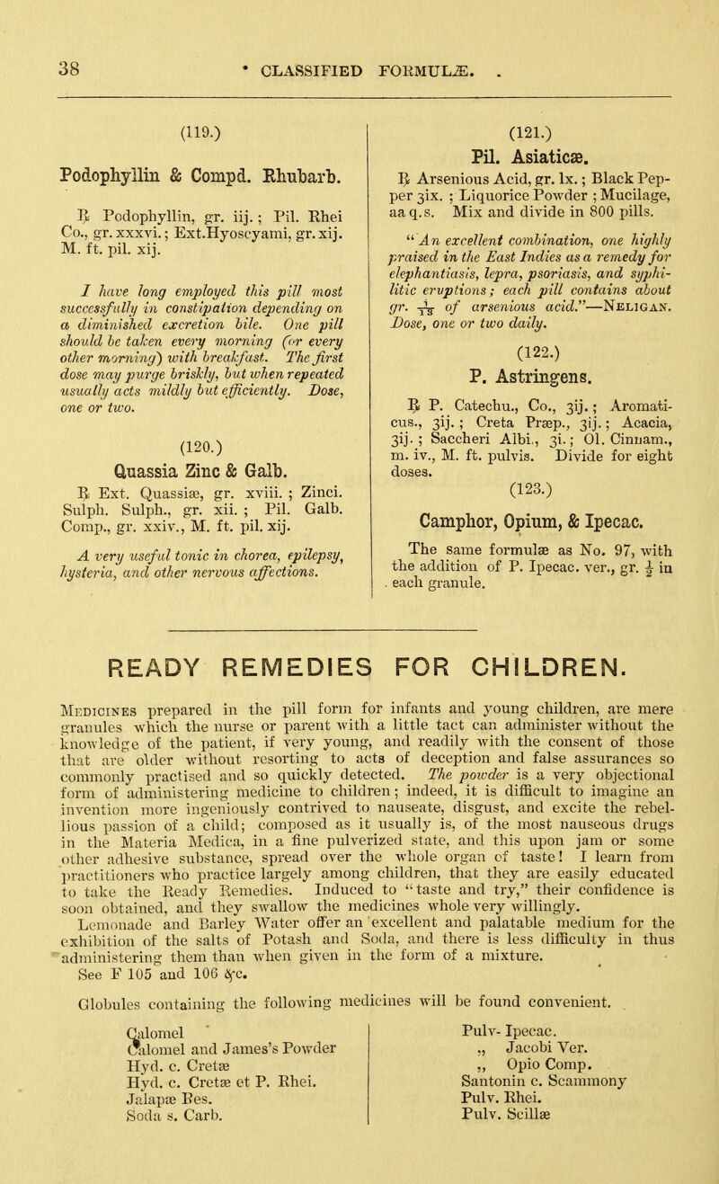 (119.) Podophyllin & Compd. Rhubarb. ]J Podophyllin, gr. iij.; Pil. Rhei Co., gr. xxxvi.; Ext.Hyoscyami, gr.xij. M. ft. pil. xij. / have long employed this pill most successfully in constipaiion depending on a diminished excretion bile. One pill should be taken every morning ('>r every other morning') with breakfast. The first dose may purge briskly, but when repeated usually acts mildly but efficiently. Dose, one or two. (120.) Uuassia Zinc & Galb. 5i Ext. Quassise, gr. xviii. ; Zinci. Sulph. Sulph., gr. xii. ; Pil. Galb. Comp., gr. xxiv., M. ft, pil. xij. A very useful tonic in chorea, epilepsy^ hysteria, and other nervous affections. (121.) Pil. Asiaticae. IJ Arsenious Acid, gr. Ix.; Black Pep- per 3ix. ; Liquorice Powder ; Mucilage, aaq.s. Mix and divide in 800 pills.  J.TO excellent combination, one highly praised in the East Indies as a remedy for elephantiasis, lepra, psoriasis, and syphi- litic eruptions; each pill contains about gr. ^ of arsenious acid.—Neligan. Dose, one or two daily. (122.) P. Astringens. ]^ P. Catechu., Co., 3ij.; Aromati- cus., 3ij. ; Creta Prsep., 3ij.; Acacia, 3ij. ; Saccheri Albi., 31.; 01. Cinuam., m. iv., M. ft. pulvis. Divide for eight doses. (123.) Camphor, Opium, & Ipecac. The same formulae as No. 97, with the addition of P. Ipecac, ver., gr. ^ in . each granule. READY REMEDIES FOR CHILDREN. Medicines prepared in the pill form for infants and young children, are mere granules which the imrse or parent with a little tact can administer without the knowledge of the patient, if very young, and readily witli the consent of those that are older without resorting to acts of deception and false assurances so commonly practised and so quickly detected. The poivder is a very objectional form of administering medicine to children; indeed, it is difficult to imagine an invention more ingeniously contrived to nauseate, disgust, and excite the rebel- lious i^assion of a child; composed as it usually is, of the most nauseous drugs in the Materia Medica, in a fine pulverized state, and this upon jam or some other adhesive substance, spread over the whole organ of taste! I learn from practitioners who practice largely among children, that they are easily educated to take the Keady Kemedies. Induced to taste and try, their confidence is soon obtained, and they swallow the medicines whole very willingly. Lemonade and Barley Water offer an excellent and palatable medium for the exhibition of the salts of Potash and Soda, and there is less difficulty in thus administering them than when given in the form of a mixture. See E 105''and 106 &fc. Globules containing the following medicines will be found convenient. Calomel Calomel and James's Powder Hyd. c. Cretse Hyd. c. Cretse ct P. Rhei. Jalapoe Pes. Soda s. Carb. Pulv- Ipecac. ,, Jacobi Ver. ,, Opio Comp. Santonin c. Scammony Pulv. Rhei. Pulv. Scillae