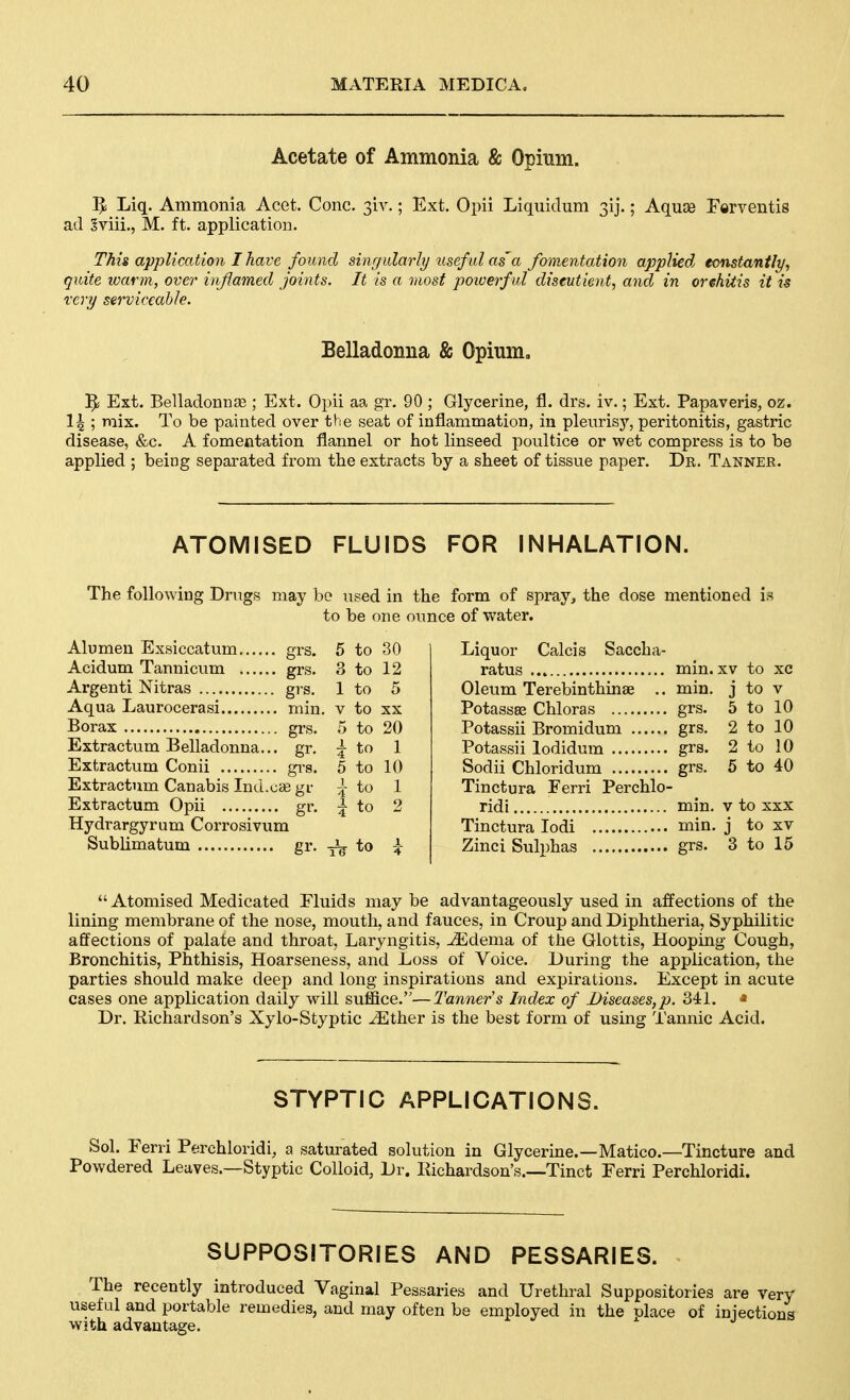 Acetate of Ammonia & Opium. Liq. Ammonia Acet. Cone. 3iy.; Ext. Opii Liquidum 31].; Aquoe Ferventis ad Sviii., M. ft. application. This application I have found sinr/ularly liseful as'a fomentation applied, eonstantfy, quite loarm, over inflamed joints. It is a most poioerful diseutient, and in orchitis it is rcry serviceable. Belladonna & Opium, 5; Ext. Belladonnae ; Ext. Opii aa gr. 90 ; Glycerine, fl. drs. iv.; Ext. Papaveris, oz. 14 ; mix. To be painted over the seat of inflammation, in pleurisy, peritonitis, gastric disease, &c. A fomentation flannel or hot linseed poultice or wet compress is to be applied ; being separated from the extracts by a sheet of tissue paper. Dr, Tanner. ATOMISED FLUIDS FOR INHALATION. The following Drugs may be used in the form of spray^ the dose mentioned is to be one oimce of water. Alumen Exsiccatum grs. 5 to 30 Acidum Tannicum grs. 3 to 12 Argenti Nitras grs. 1 to 5 Aqua Laurocerasi min. v to xx Borax grs. 5 to 20 Extractum Belladonna... gr, ^ to 1 Extractum Conii gi-s. 5 to 10 Extractum Canabis Ind.cas gr J- to 1 Extractum Opii gr. ^ to 2 Hydrargyrum Corrosivum Sublimatum gr. -j^^ to ^ Liquor Calcis Saccha- ratus min. XV to xc Oleum Terebinthinae .. min. j to v Potasses Chloras grs. 5 to 10 Potassii Bromidum grs. 2 to 10 Potassii lodidum grs. 2 to 10 Sodii Chloridum grs. 5 to 40 Tinctura Ferri Perchlo- ridi min. v to xxx Tinctura lodi min. j to xv Zinci Sulphas grs. 3 to 15  Atomised Medicated Fluids may be advantageously used in affections of the lining membrane of the nose, mouth, and fauces, in Croup and Diphtheria, Syphilitic affections of palate and throat, Laryngitis, JEdema of the Glottis, Hooping Cough, Bronchitis, Phthisis, Hoarseness, and Loss of Voice. During the application, the parties should make deep and long inspirations and expirations. Except in acute cases one application daily will suffice.—Tanner s Index of Diseases,p. 341. » Dr. Richardson's Xylo-Styptic ^ther is the best form of using Tannic Acid. STYPTIC APPLICATIONS. Sol. Eerri Perchloridi, a saturated solution in Glycerine.—Matico.—Tincture and Powdered Leaves.—Styptic Colloid, Dr. Richardson's.—Tinct Ferri Perchloridi. SUPPOSITORIES AND PESSARIES. The recently introduced Vaginal Pessaries and Urethral Suppositories are very useful and portable remedies, and may often be employed in the nlace of iniections with advantage.