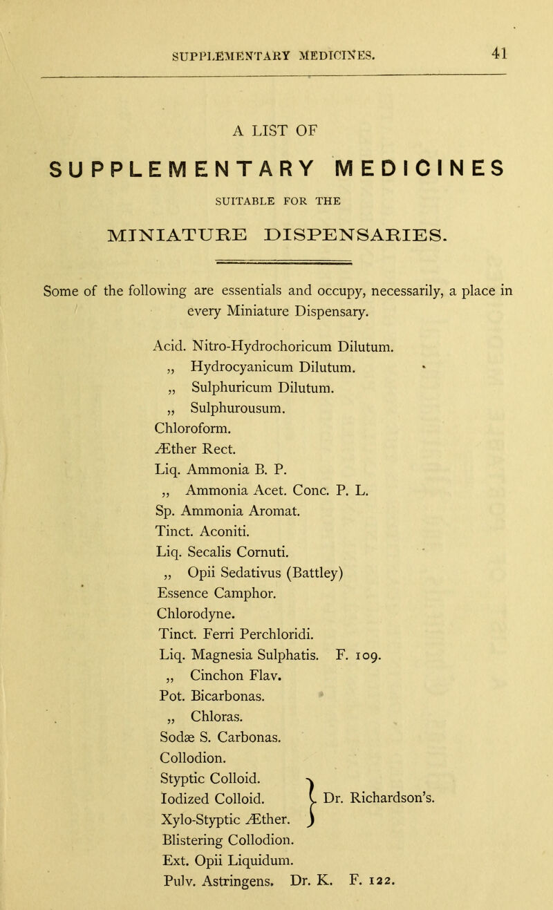 A LIST OF SUPPLEMENTARY MEDICINES SUITABLE FOR THE MINIATURE DISPENSARIES. Some of the following are essentials and occupy, necessarily, a place in every Miniature Dispensary. Acid. Nitro-Hydrochoricum Dilutum. „ Hydrocyanicum Dilutum. „ Sulphuricum Dilutum. 5, Sulphurousum. Chloroform, ^ther Rect. Liq. Ammonia B. P. „ Ammonia Acet. Cone. P. L. Sp. Ammonia Aromat. Tinct. Aconiti. Liq. Secalis Cornuti. „ Opii Sedativus (Battley) Essence Camphor. Chlorodyne. Tinct. Ferri Perchloridi. Liq. Magnesia Sulphatis. F. 109. ,, Cinchon Flav. Pot. Bicarbonas. • „ Chloras. Sodae S. Carbonas. Collodion. Styptic Colloid. >w Iodized Colloid. y Dr. Richardson's. Xylo-Styptic yEther. J Blistering Collodion. Ext. Opii Liquidum. Pulv. Astringens. Dr. K. F. 122.