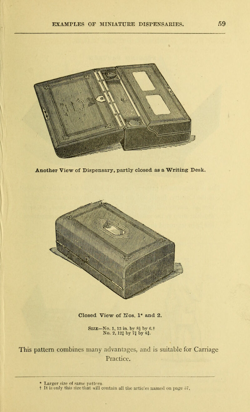 Another View of Dispensary, partly closed as a Writing Desk. Closed View of TJos. 1* and 2. Size—No. l, 13 in. by 8^ by 6.f No. 2,12f by 7f by 4f. This pattern combines many advantages, and is suitable for Carriage Practice. * Larger size of pamc pattrrn. t It is only this size tlial will contain all tbc articles named on page -37.