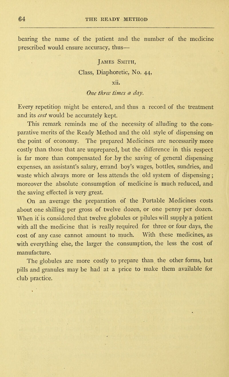 bearing the name of the patient and the number of the medicine prescribed would ensure accuracy, thus— James Smith, Class, Diaphoretic, No. 44, xii. One three times a day. Every repetition might be entered, and thus a record of the treatment and its cost would be accurately kept. This remark reminds me of the necessity of alluding to the com- parative merits of the Ready Method and the old style of dispensing on the point of economy. The prepared Medicines are necessarily more costly than those that are unprepared, but the difference in this respect is far more than compensated for .by the saving of general dispensing expenses, an assistant's salary, errand boy's wages, bottles, sundries, and waste which always more or less attends the old system of dispensing; moreover the absolute consumption of medicine is much reduced, and the saving effected is very great. On an average the preparation of the Portable Medicines costs about one shilling per gross of twelve dozen, or one penny per dozen. When it is considered that twelve globules or pilules will supply a patient with all the medicine that is really required for three or four days, the cost of any case cannot amount to much. With these medicines, as with everything else, the larger the consumption, the less the cost of manufacture. The globules are more costly to prepare than the other forms, but pills and granules may be had at a price to make them available for club practice.