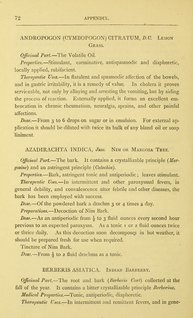 ANDROPOGON (CYMBOPOGON) CITRATUM, D.C, Lemon Grass, Officinal Part.—ThQ Volatile Oil. Froperties.—Stimulant, carminative, antispasmodic and diaphoretic, locally applied, rubifacient. Therainutic Uses.—In flatulent and spasmodic affection of the bowels, and in gastric irritability, it is a remedy of value. In cholera it proves serviceable, not only by allaying and arresting the vomiting, but by aiding the process of reaction. Externally applied, it forms an excellent em- brocation in chronic rheumatism, neuralgia, sprains, and other painful affections. Dose.—From 3 to 6 drops on sugar or in emulsion. For external ap- plication it should be diluted with twice its bulk of any bland oil or soap liniment, AZADIRACHTA INDICA, Juss. Nim or Margosa Tree. Officinal Part.—The bark. It contains a crystallizable principle (Mar- gosine) and an astringent principle {Catechin). Properties.—Bark, astringent tonic and antiperiodic; leaves stimulant. Therapeutic Uses.—In intermittent and other paroxysmal fevers, in general debility, and convalescence alter febrile and other diseases, the bark has been employed with success. Dose.—Of the powdered bark a drachm 3 or 4 times a day. Preparations.—Decoction of Nim Bark. Dose.-—As an antiperiodic from to ^ fluid ounces every second hour previous to an expected paroxysm. As a tonic i or 2 fluid ounces twice or thrice daily. As this decoction soon decomposers in hot weather, it should be prepared fresh for use when required. Tincture of Nim Bark. Dose.—From •! to 2 fluid drachms as a tonic. BERBERIS ASIATICA. Indian Barberry. Officinal Part.—The root and bark [Berheris Cort) collected at the fall of the year. It contains a bitter crystallizable principle Berherine. Medical Properties.—Tonic, antiperiodic, diaphoretic. Therapeutic Uses.—ln intermittent and remittent fevers, and in gene-