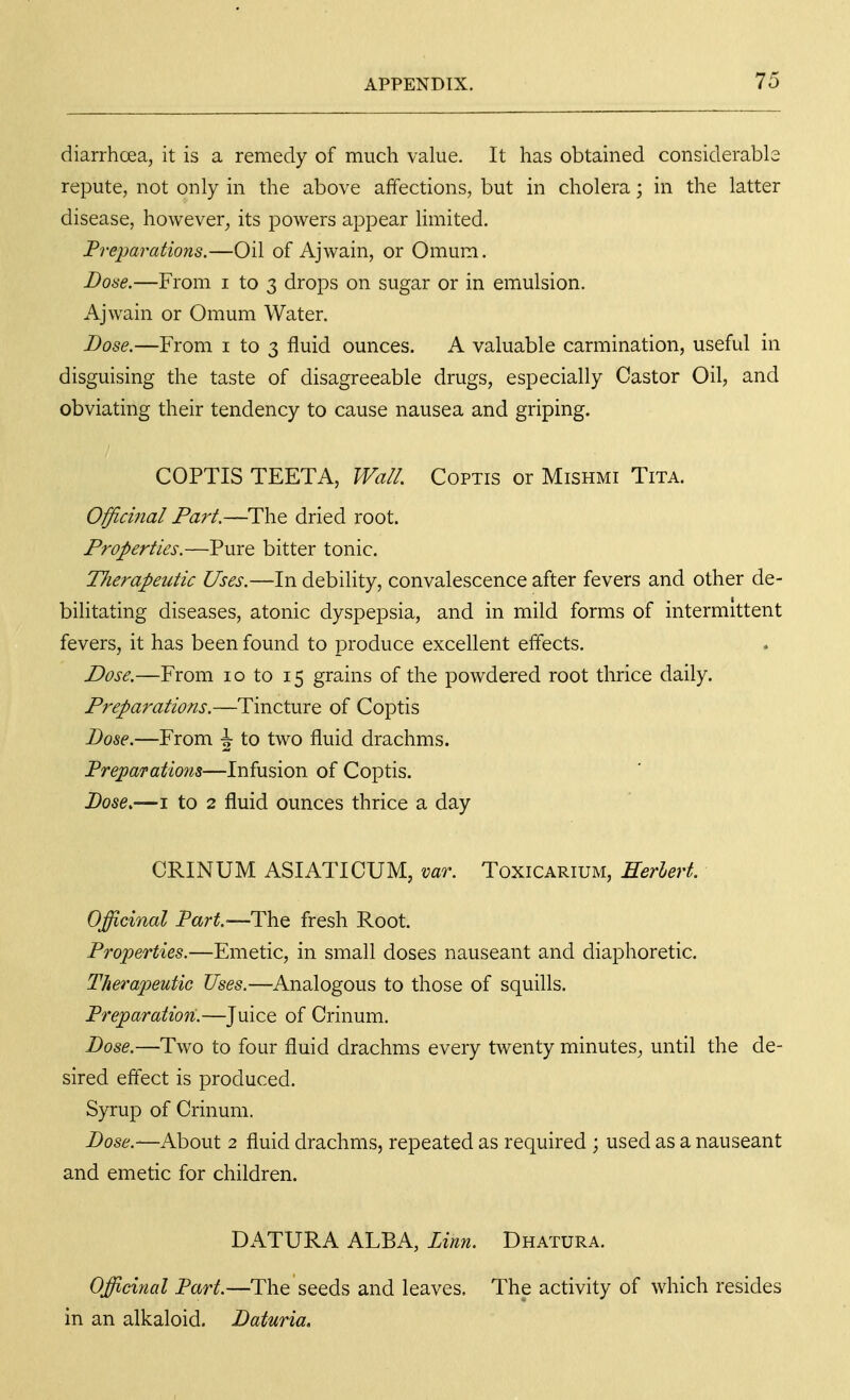 diarrhoea, it is a remedy of much value. It has obtained considerabls repute, not only in the above affections, but in cholera; in the latter disease, however, its powers appear limited. Preparations.—Oil of Ajwain, or Omum. Dose.—From i to 3 drops on sugar or in emulsion. Ajwain or Omum Water. Bose.—From i to 3 fluid ounces. A valuable carmination, useful in disguising the taste of disagreeable drugs, especially Castor Oil, and obviating their tendency to cause nausea and griping. COPTIS TEETA, Wall Coptis or Mishmi Tita. Officinal Part.—The dried root. Properties.—Pure bitter tonic. Tlierapeutic Uses.—In debility, convalescence after fevers and other de- bilitating diseases, atonic dyspepsia, and in mild forms of intermittent fevers, it has been found to produce excellent effects. Dose.—From 10 to 15 grains of the powdered root thrice daily. Preparations.—Tincture of Coptis Bo8e.—From \ to two fluid drachms. Preparations—Infusion of Coptis. 1)086.—I to 2 fluid ounces thrice a day CRINUM ASIATICUM, var. Toxicarium, Eerlert. Officinal Part.—The fresh Root. Properties.—Emetic, in small doses nauseant and diaphoretic. Therapeutic Uses.—Analogous to those of squills. Preparation.—Juice of Crinum. Dose.—Two to four fluid drachms every twenty minutes, until the de- sired effect is produced. Syrup of Crinum. Dose.—AboMt 2 fluid drachms, repeated as required ; used as a nauseant and emetic for children. DATURA ALBA, Linn. Dhatura. Officinal Part.—The seeds and leaves. The activity of which resides in an alkaloid. Daturia.